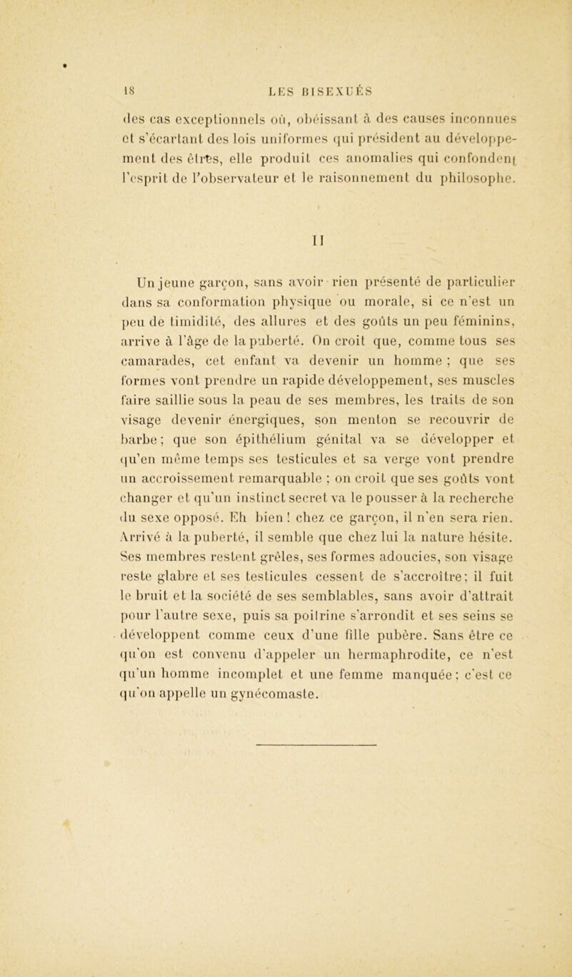 des cas exceptionnels où, obéissant à des causes inconnues et s’écartant des lois uniformes qui président au développe- ment des êtrhs, elle produit ces anomalies qui confondent l’esprit de l’observateur et le raisonnement du philosophe. II Un jeune garçon, sans avoir rien présenté de particulier dans sa conformation physique ou morale, si ce n'est un peu de timidité, des allures et des goûts un peu féminins, arrive à l’âge de la puberté. On croit que, comme tous ses camarades, cet enfant va devenir un homme ; que ses formes vont prendre un rapide développement, ses muscles faire saillie sous la peau de ses membres, les traits de son visage devenir énergiques, son menton se recouvrir de barbe ; que son épithélium génital va se développer et qu’en même temps ses testicules et sa verge vont prendre un accroissement remarquable ; on croit que ses goûts vont changer et qu’un instinct secret va le pousser à la recherche du sexe opposé. Eh bien ! chez ce garçon, il n’en sera rien. Arrivé à la puberté, il semble que chez lui la nature hésite. Ses membres restent grêles, ses formes adoucies, son visage reste glabre et ses testicules cessent de s’accroître; il fuit le bruit et la société de ses semblables, sans avoir d’attrait pour l’autre sexe, puis sa poilrine s’arrondit et ses seins se développent comme ceux d’une fille pubère. Sans être ce qu’on est convenu d’appeler un hermaphrodite, ce n’est qu’un homme incomplet et une femme manquée; c’est ce qu’on appelle un gynécomaste.