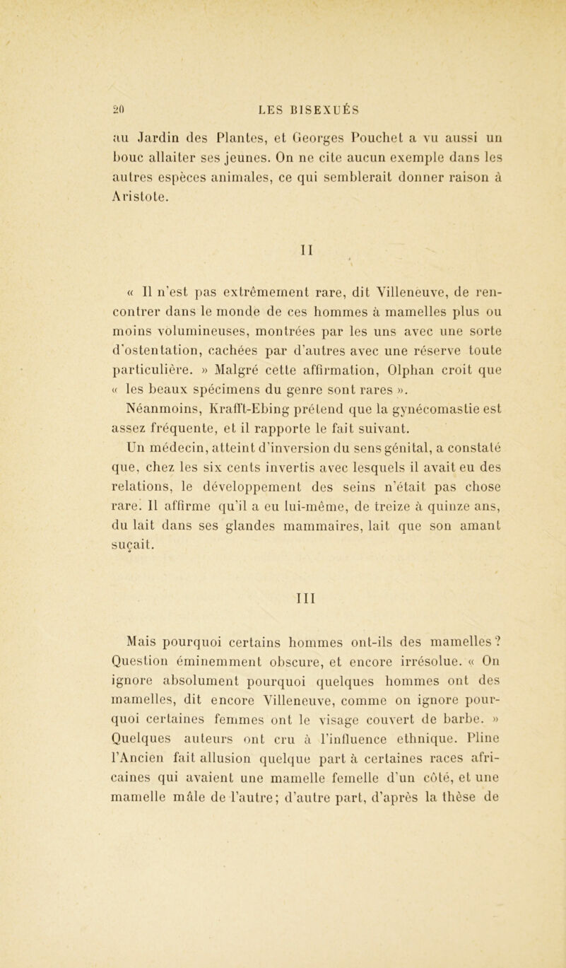 au Jardin des Plantes, et Georges Pouchet a vu aussi un bouc allaiter ses jeunes. On ne cite aucun exemple dans les autres espèces animales, ce qui semblerait donner raison à Aristote. II » \ « Il n’est pas extrêmement rare, dit Villeneuve, de ren- contrer dans le monde de ces hommes à mamelles plus ou moins volumineuses, montrées par les uns avec une sorte d'ostentation, cachées par d’autres avec une réserve toute particulière. » Malgré cette affirmation, Olphan croit que « les beaux spécimens du genre sont rares ». Néanmoins, Krafft-Ebing prétend que la gynécomastie est assez fréquente, et il rapporte le fait suivant. Un médecin, atteint d’inversion du sens génital, a constaté que, chez les six cents invertis avec lesquels il avait eu des relations, le développement des seins n’était pas chose rare. Il affirme qu’il a eu lui-même, de treize à quinze ans, du lait dans ses glandes mammaires, lait que son amant suçait. •> III Mais pourquoi certains hommes ont-ils des mamelles? Question éminemment obscure, et encore irrésolue. « On ignore absolument pourquoi quelques hommes ont des mamelles, dit encore Villeneuve, comme on ignore pour- quoi certaines femmes ont le visage couvert de barbe. » Quelques auteurs ont cru à l’influence ethnique. Pline l’Ancien fait allusion quelque part à certaines races afri- caines qui avaient une mamelle femelle d’un coté, et une mamelle mâle de l’autre; d’autre part, d'après la thèse de