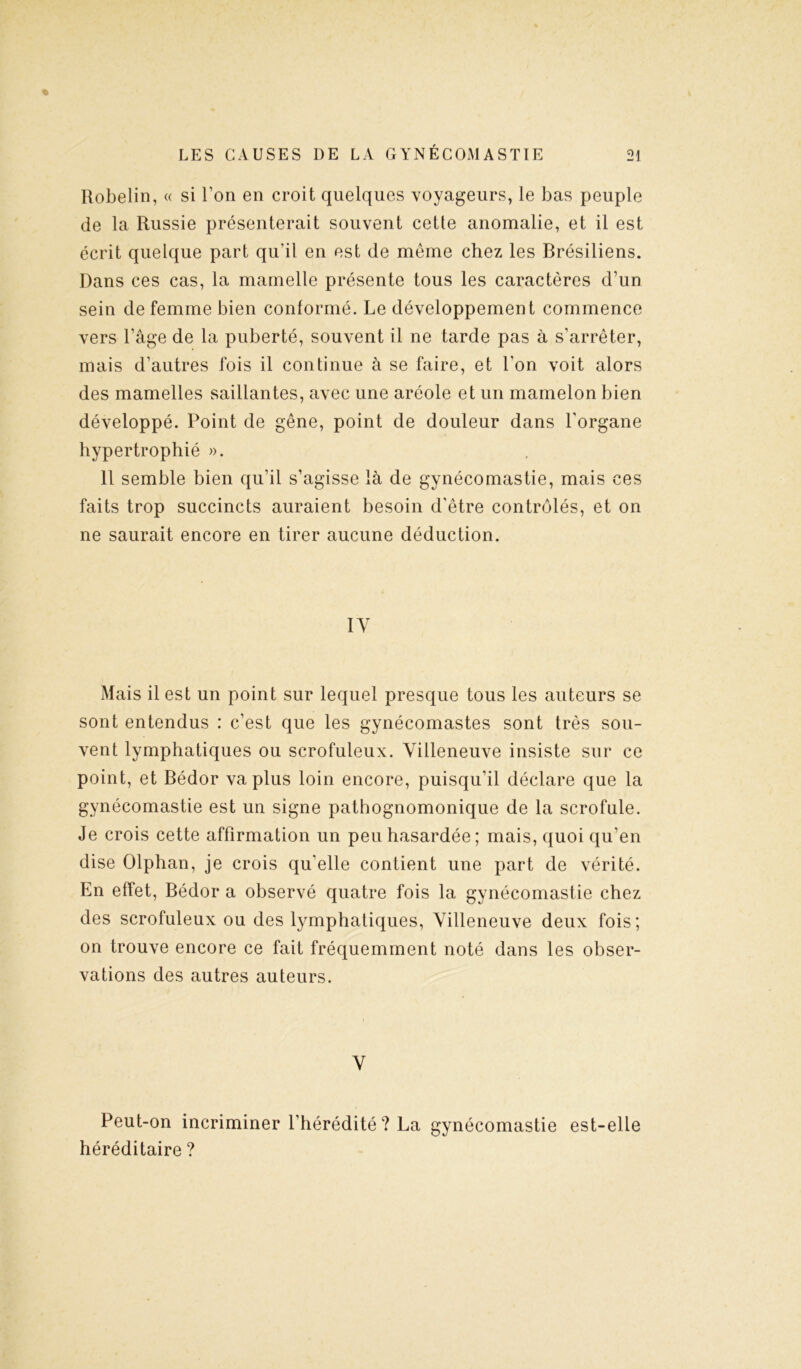 Robelin, « si l’on en croit quelques voyageurs, le bas peuple de la Russie présenterait souvent cette anomalie, et il est écrit quelque part qu'il en est de meme chez les Brésiliens. Dans ces cas, la mamelle présente tous les caractères d’un sein de femme bien conformé. Le développement commence vers l’âge de la puberté, souvent il ne tarde pas à s’arrêter, mais d’autres fois il continue à se faire, et l'on voit alors des mamelles saillantes, avec une aréole et un mamelon bien développé. Point de gêne, point de douleur dans l’organe hypertrophié ». 11 semble bien qu’il s’agisse là de gynécomastie, mais ces faits trop succincts auraient besoin d'être contrôlés, et on ne saurait encore en tirer aucune déduction. IV Mais il est un point sur lequel presque tous les auteurs se sont entendus : c’est que les gynécomastes sont très sou- vent lymphatiques ou scrofuleux. Villeneuve insiste sur ce point, et Bédor va plus loin encore, puisqu’il déclare que la gynécomastie est un signe pathognomonique de la scrofule. Je crois cette affirmation un peu hasardée; mais, quoi qu’en dise Olphan, je crois qu’elle contient une part de vérité. En effet, Bédor a observé quatre fois la gynécomastie chez des scrofuleux ou des lymphatiques, Villeneuve deux fois; on trouve encore ce fait fréquemment noté dans les obser- vations des autres auteurs. V Peut-on incriminer l’hérédité? La gynécomastie est-elle héréditaire ?