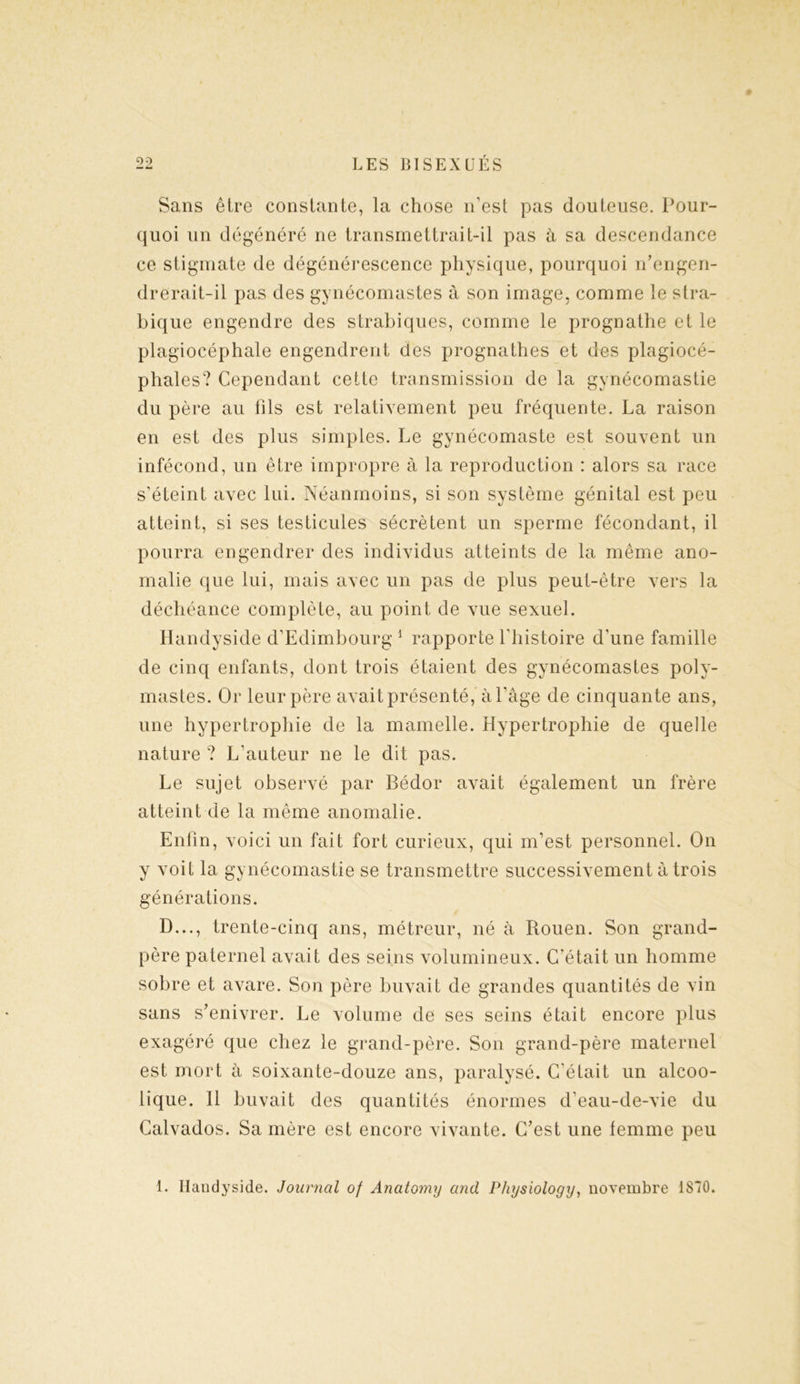 — Sans être constante, la chose n’est pas douteuse. Pour- quoi un dégénéré ne transmettrait-il pas à sa descendance ce stigmate de dégénérescence physique, pourquoi n’engen- drerait-il pas des gynécomastes à son image, comme le stra- bique engendre des strabiques, comme le prognathe et le plagiocéphale engendrent des prognathes et des plagiocé- phales? Cependant cette transmission de la gynécomastie du père au fils est relativement peu fréquente. La raison en est des plus simples. Le gynécomaste est souvent un infécond, un être impropre à la reproduction : alors sa race s'éteint avec lui. Néanmoins, si son système génital est peu atteint, si ses testicules sécrètent un sperme fécondant, il pourra engendrer des individus atteints de la même ano- malie que lui, mais avec un pas de plus peut-être vers la déchéance complète, au point de vue sexuel. Handyside d’Edimbourg 1 rapporte l'histoire d’une famille de cinq enfants, dont trois étaient des gynécomastes poly- mastes. Or leur père avait présenté, à l’âge de cinquante ans, une hypertrophie de la mamelle. Hypertrophie de quelle nature ? L’auteur ne le dit pas. Le sujet observé par Bédor avait également un frère atteint de la même anomalie. Enfin, voici un fait fort curieux, qui m’est personnel. On y voit la gynécomastie se transmettre successivement à trois générations. D..., trente-cinq ans, métreur, né à Rouen. Son grand- père paternel avait des seins volumineux. C'était un homme sobre et avare. Son père buvait de grandes quantités de vin sans s’enivrer. Le volume de ses seins était encore plus exagéré que chez le grand-père. Son grand-père maternel est mort à soixante-douze ans, paralysé. C’était un alcoo- lique. 11 buvait des quantités énormes d’eau-de-vie du Calvados. Sa mère est encore vivante. C’est une femme peu 1. Ilandyside. Journal of Anatomy and Physiology, novembre 1S70.