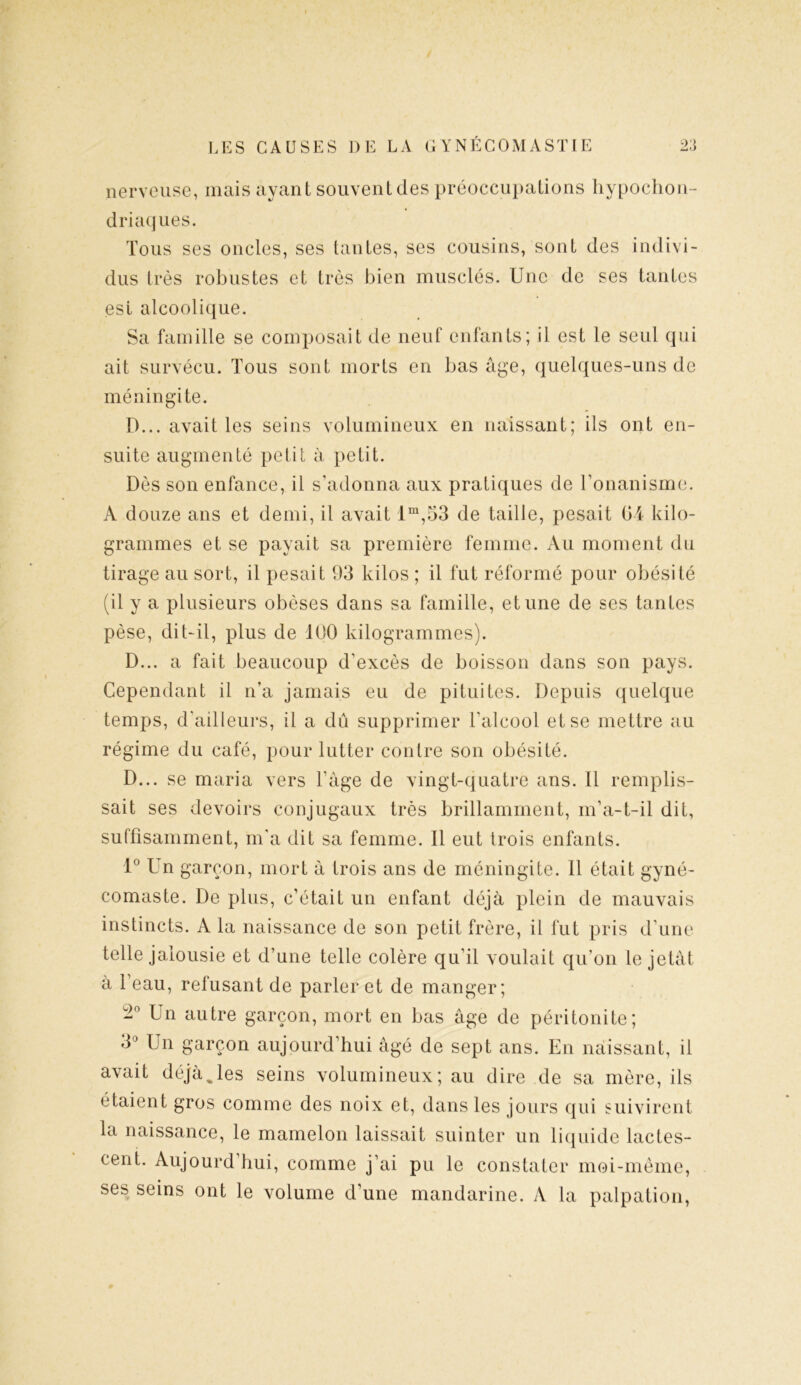 nerveuse, mais ayant souvent des préoccupations hypochon- driaques. Tous ses oncles, ses tantes, ses cousins, sont des indivi- dus très robustes et très bien musclés. Une de ses tantes est alcoolique. Sa famille se composait de neuf enfants; il est le seul qui ait survécu. Tous sont morts en bas âge, quelques-uns de méningite. D... avait les seins volumineux en naissant; ils ont en- suite augmenté petit à petit. Dès son enfance, il s’adonna aux pratiques de l’onanisme. A douze ans et demi, il avait lm,53 de taille, pesait 04 kilo- grammes et se payait sa première femme. Au moment du tirage au sort, il pesait 93 kilos ; il fut réformé pour obésité (il y a plusieurs obèses dans sa famille, et une de ses tantes pèse, dit-il, plus de 100 kilogrammes). D... a fait beaucoup d’excès de boisson dans son pays. Cependant il n’a jamais eu de pituites. Depuis quelque temps, d’ailleurs, il a dû supprimer l’alcool et se mettre au régime du café, pour lutter contre son obésité. D... se maria vers l’âge de vingt-quatre ans. Il remplis- sait ses devoirs conjugaux très brillamment, m’a-t-il dit, suffisamment, m’a dit sa femme. Il eut trois enfants. 1° Un garçon, mort â trois ans de méningite. Il était gyné- comaste. De plus, c’était un enfant déjà plein de mauvais instincts. A la naissance de son petit frère, il fut pris d’une telle jalousie et d’une telle colère qu’il voulait qu’on le jetât à l’eau, refusant de parler et de manger; Un autre garçon, mort en bas âge de péritonite; 3° Un garçon aujourd’hui âgé de sept ans. En naissant, il avait déjà%les seins volumineux; au dire de sa mère, ils étaient gros comme des noix et, dans les jours qui suivirent la naissance, le mamelon laissait suinter un liquide lactes- cent. Aujourd hui, comme j’ai pu le constater moi-même, ses seins ont le volume d’une mandarine. A la palpation,