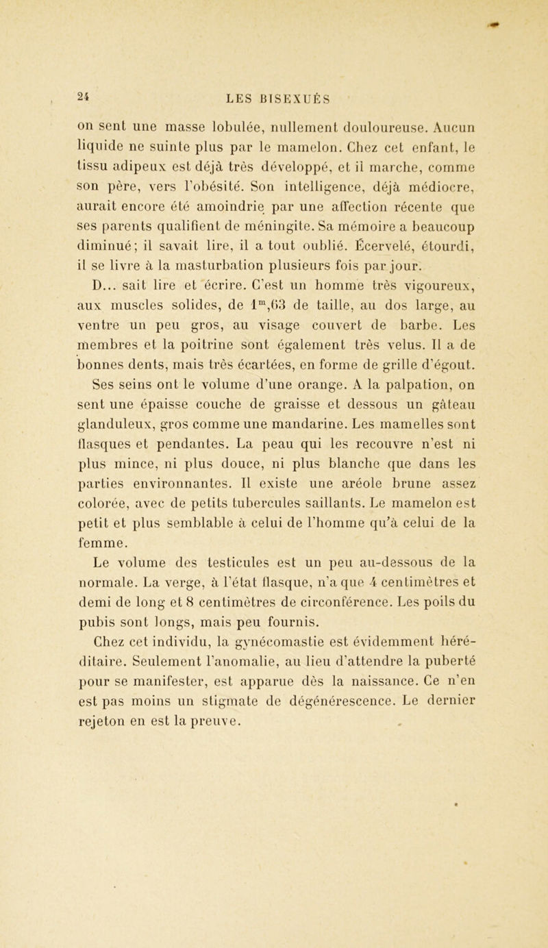 on sent une masse lobulée, nullement douloureuse. Aucun liquide ne suinte plus par le mamelon. Chez cet enfant, le tissu adipeux est déjà très développé, et il marche, comme son père, vers l’obésité. Son intelligence, déjà médiocre, aurait encore été amoindrie par une affection récente que ses parents qualifient de méningite. Sa mémoire a beaucoup diminué; il savait lire, il atout oublié. Écervelé, étourdi, il se livre à la masturbation plusieurs fois par jour. D... sait lire et écrire. C’est un homme très vigoureux, aux muscles solides, de lm,63 de taille, au dos large, au ventre un peu gros, au visage couvert de barbe. Les membres et la poitrine sont également très velus. Il a de bonnes dents, mais très écartées, en forme de grille d’égout. Ses seins ont le volume d’une orange. A la palpation, on sent une épaisse couche de graisse et dessous un gâteau glanduleux, gros comme une mandarine. Les mamelles sont tlasques et pendantes. La peau qui les recouvre n’est ni plus mince, ni plus douce, ni plus blanche que dans les parties environnantes. Il existe une aréole brune assez colorée, avec de petits tubercules saillants. Le mamelon est petit et plus semblable à celui de l’homme qu’à celui de la femme. Le volume des testicules est un peu au-dessous de la normale. La verge, à l’état flasque, n’a que 4 centimètres et demi de long et 8 centimètres de circonférence. Les poils du pubis sont longs, mais peu fournis. Chez cet individu, la gynécomastie est évidemment héré- ditaire. Seulement l’anomalie, au lieu d’attendre la puberté pour se manifester, est apparue dès la naissance. Ce n’en est pas moins un stigmate de dégénérescence. Le dernier rejeton en est la preuve.
