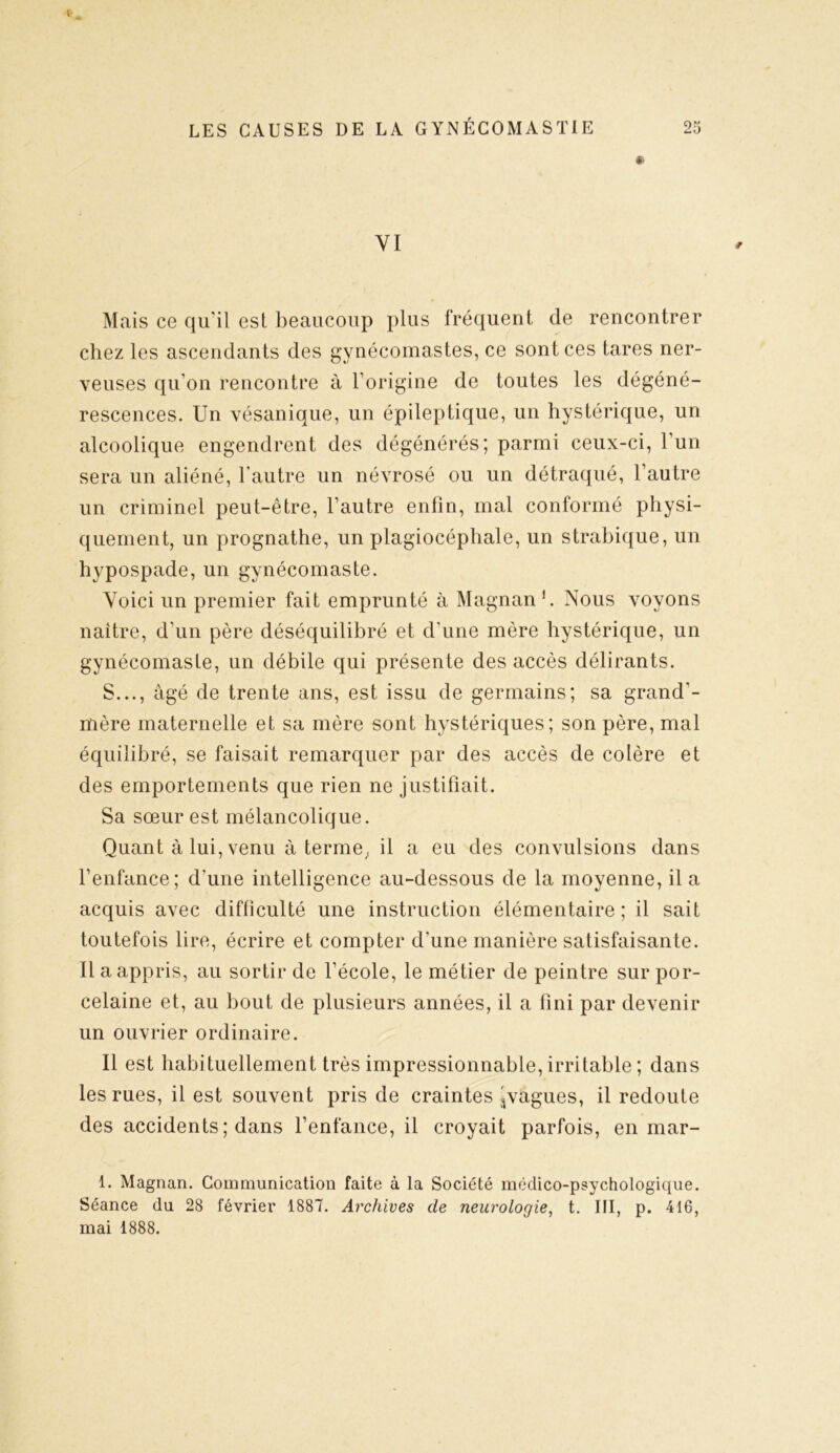* YI Mais ce qu'il est beaucoup plus fréquent de rencontrer chez les ascendants des gynécomastes, ce sont ces tares ner- veuses qu’on rencontre à l’origine de toutes les dégéné- rescences. Un vésanique, un épileptique, un hystérique, un alcoolique engendrent des dégénérés; parmi ceux-ci, 1 un sera un aliéné, l’autre un névrosé ou un détraqué, l’autre un criminel peut-être, l’autre enfin, mal conformé physi- quement, un prognathe, un plagiocéphale, un strabique, un hypospade, un gynécomaste. Voici un premier fait emprunté à Magnan 1. Nous voyons naître, d’un père déséquilibré et d’une mère hystérique, un gynécomaste, un débile qui présente des accès délirants. S..., âgé de trente ans, est issu de germains; sa grand'- mère maternelle et sa mère sont hystériques; son père, mal équilibré, se faisait remarquer par des accès de colère et des emportements que rien ne justifiait. Sa sœur est mélancolique. Quant à lui, venu à terme,, il a eu des convulsions dans l’enfance; d’une intelligence au-dessous de la moyenne, il a acquis avec difficulté une instruction élémentaire; il sait toutefois lire, écrire et compter d’une manière satisfaisante. Il a appris, au sortir de l’école, le métier de peintre sur por- celaine et, au bout de plusieurs années, il a fini par devenir un ouvrier ordinaire. Il est habituellement très impressionnable, irritable ; dans les rues, il est souvent pris de craintes ^vagues, il redoute des accidents ; dans l’enfance, il croyait parfois, en mar- 1. Magnan. Communication faite à la Société médico-psychologique. Séance du 28 février 1887. Archives de neurologie, t. III, p. 416, mai 1888.