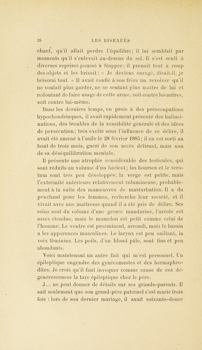 chant, qu'il allait perdre l’équilibre; il lui semblait par moments qu'il s’enlevait au-dessus du sol. 11 s'est senti à diverses reprises poussé à frapper; il prenait tout à coup des objets et les brisait: « Je deviens enragé, disait-il, je briserai tout. » Il avait confié à son frère un revolver qu'il ne voulait plus garder, ne se sentant plus maître de lui et redoutant de faire usage de cette arme, soit contre les autres, soit contre lui-même. Dans les derniers temps, en proie à des préoccupations hypochondriaques, il avait rapidement présenté des halluci- nations, des troubles de la sensibilité générale et des idées de persécution; très excité sous l’influence de ce délire, il avait été amené à l’asile le 28 février 1885; il en est sorti au bout de trois mois, guéri de son accès délirant, mais non de sa déséquilibration mentale. Il présente une atrophie considérable des testicules, qui sont réduits au volume d’un haricot; les bourses et le scro- tum sont très peu développés; la verge est petite, mais l’extrémité antérieure relativement volumineuse, probable- ment à la suite des manœuvres de masturbation. Il a du penchant pour les femmes, recherche leur société, et il vivait avec une maîtresse quand il a été pris de délire. Ses seins sont du volume d’une grosse mandarine, l'aréole est assez étendue, mais le mamelon est petit comme celui de l’homme. Le ventre est proéminent, arrondi, mais le bassin a les apparences masculines. Le larynx est peu saillant, la voix féminine. Les poils, d’un blond pâle, sont fins et peu abondants. Voici maintenant un autre fait qui m'est personnel. Un épileptique engendre des gynécomastes et des hermaphro- dites. Je crois qu'il faut invoquer comme cause de ces dé- générescences la tare épileptique chez le père. J... ne peut donner de détails sur ses grands-parents. Il sait seulement que son grand-père paternel s’est marié trois fois : lors de son dernier mariage, il avait soixante-douze
