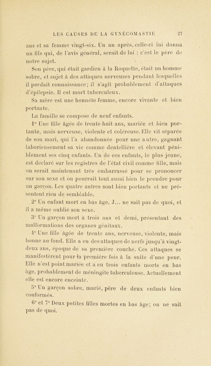 ans et sa femme vingt-six. Un an après, celle-ci lui donna un fils qui, de l’avis général, serait de lui : c’est le père de notre sujet. Son père, qui était gardien à la Roquette, était un homme sobre, et sujet à des attaques nerveuses pendant lesquelles il perdait connaissance ; il s'agit probablement d’attaques d’épilepsie. 11 est mort tuberculeux. Sa mère est une honnête femme, encore vivante et bien portante. La famille se compose de neuf enfants. 1° Une fille âgée de trente-huit ans, mariée et bien por- tante, mais nerveuse, violente et coléreuse. Elle vit séparée de son mari, qui l'a abandonnée pour une autre, gagnant laborieusement sa vie comme dentellière et élevant péni- blement ses cinq enfants. Un de ces enfants, le plus jeune, est déclaré sur les registres de l’état civil comme fille, mais on serait maintenant très embarrassé pour se prononcer sur son sexe et on pourrait tout aussi bien le prendre pour un garçon. Les quatre autres sont bien portants et ne pré- sentent rien de semblable. 2° Un enfant mort en bas âge. J... ne sait pas de quoi, et il a même oublié son sexe. 3° Un garçon mort à trois ans et demi, présentant des malformations des organes génitaux. 4° Une fille âgée de trente ans, nerveuse, violente, mais bonne au lond. Elle a eu des attaques de nerfs jusqu’à vingt- deux ans, époque de sa première couche. Ces attaques se manifestèrent pour la première fois à la suite d’une peur. Elle n est point mariée et a eu trois enfants morts en bas âge, probablement de méningite tuberculeuse. Actuellement elle est encore enceinte. 3° Un garçon sobre, marié, père de deux enfants bien conformés. fi° et 7° Deux petites filles mortes en bas âge; on ne sait pas de quoi.