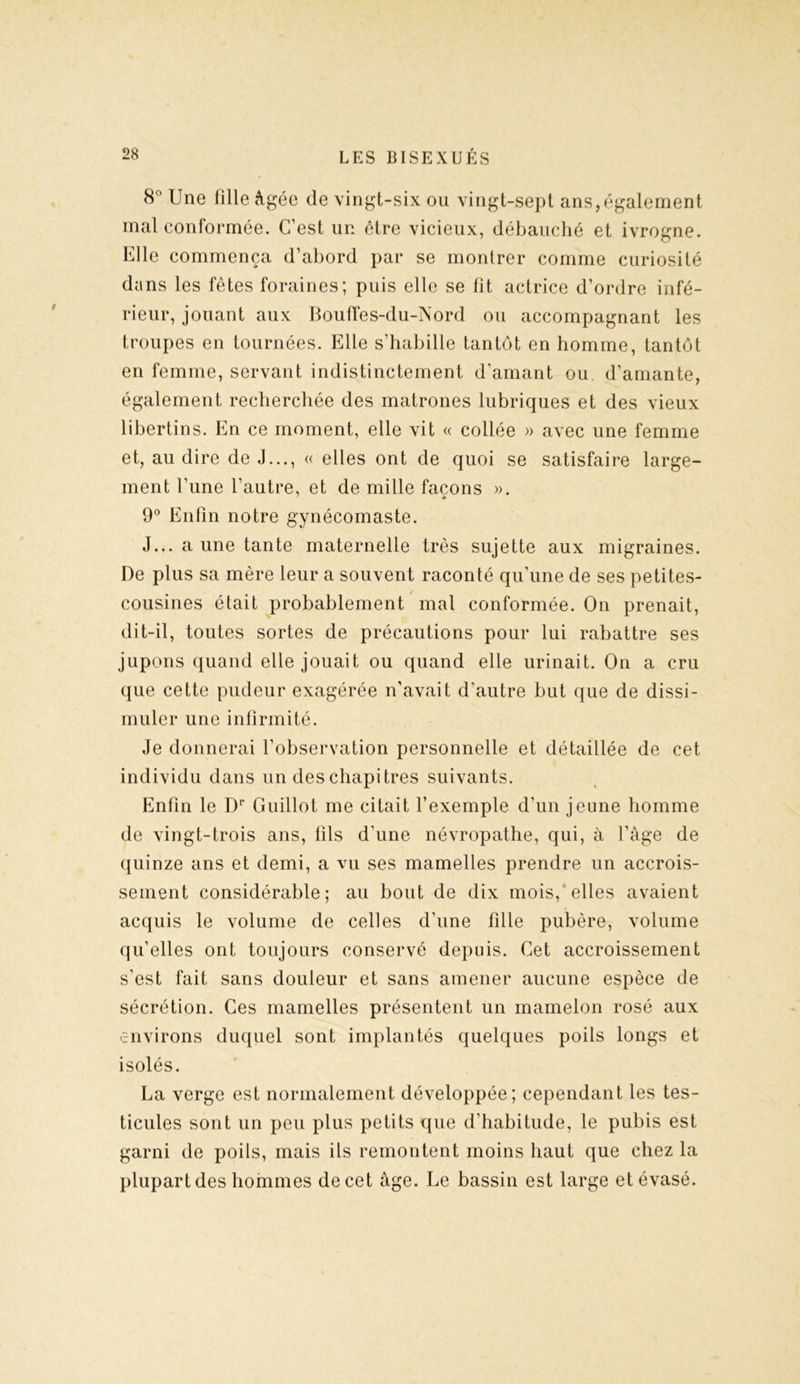8° Une fille âgée de vingt-six ou vingt-sept ans,également mal conformée. C’est un être vicieux, débauché et ivrogne. Elle commença d’abord par se montrer comme curiosité dans les fêtes foraines; puis elle se fit actrice d’ordre infé- rieur, jouant aux Bouffes-du-Nord ou accompagnant les troupes en tournées. Elle s’habille tantôt en homme, tantôt en femme, servant indistinctement d’amant ou d’amante, également recherchée des matrones lubriques et des vieux libertins. En ce moment, elle vit « collée » avec une femme et, au dire de J..., « elles ont de quoi se satisfaire large- ment l’une l’autre, et de mille façons ». 9° Enfin notre gynécomaste. J... a une tante maternelle très sujette aux migraines. De plus sa mère leur a souvent raconté qu’une de ses petites- cousines était probablement mal conformée. On prenait, dit-il, toutes sortes de précautions pour lui rabattre ses jupons quand elle jouait ou quand elle urinait. On a cru que cette pudeur exagérée n’avait d’autre but que de dissi- muler une infirmité. Je donnerai l’observation personnelle et détaillée de cet individu dans un des chapitres suivants. Enfin le Dr Guillot me citait l’exemple d’un jeune homme de vingt-trois ans, fils d'une névropathe, qui, à l’âge de quinze ans et demi, a vu ses mamelles prendre un accrois- sement considérable; au bout de dix mois, elles avaient acquis le volume de celles d’une fille pubère, volume qu’elles ont toujours conservé depuis. Cet accroissement s’est fait sans douleur et sans amener aucune espèce de sécrétion. Ces mamelles présentent un mamelon rosé aux environs duquel sont implantés quelques poils longs et isolés. La verge est normalement développée; cependant les tes- ticules sont un peu plus petits que d’habitude, le pubis est garni de poils, mais ils remontent moins haut que chez la plupart des hommes de cet âge. Le bassin est large et évasé.