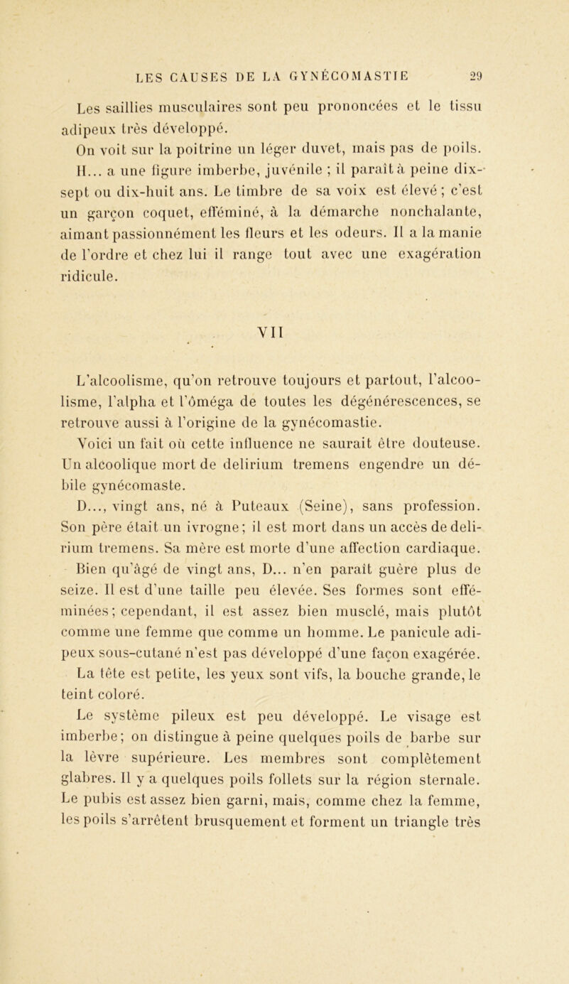 Les saillies musculaires sont peu prononcées et le tissu adipeux très développé. On voit sur la poitrine un léger duvet, mais pas de poils. H... a une figure imberbe, juvénile ; il paraît à peine dix-- sept ou dix-huit ans. Le timbre de sa voix est élevé; c’est un garçon coquet, efféminé, à la démarche nonchalante, aimant passionnément les fleurs et les odeurs. Il a la manie de l’ordre et chez lui il range tout avec une exagération ridicule. YII L’alcoolisme, qu’on retrouve toujours et partout, l’alcoo- lisme, l’alpha et l’oméga de toutes les dégénérescences, se retrouve aussi à l’origine de la gynécomastie. Voici un fait où cette influence ne saurait être douteuse. Un alcoolique mort de delirium tremens engendre un dé- bile gynécomaste. D..., vingt ans, né à Puteaux (Seine), sans profession. Son père était un ivrogne; il est mort dans un accès de deli- rium tremens. Sa mère est morte d’une affection cardiaque. Bien qu’âgé de vingt ans, D... n'en paraît guère plus de seize. Il est d’une taille peu élevée. Ses formes sont effé- minées; cependant, il est assez bien musclé, mais plutôt comme une femme que comme un homme. Le panicule adi- peux sous-cutané n'est pas développé d’une façon exagérée. La tête est petite, les yeux sont vifs, la bouche grande, le teint coloré. Le système pileux est peu développé. Le visage est imberbe; on distingue à peine quelques poils de barbe sur la lèvre supérieure. Les membres sont complètement glabres. Il y a quelques poils follets sur la région sternale. Le pubis est assez bien garni, mais, comme chez la femme, les poils s’arrêtent brusquement et forment un triangle très