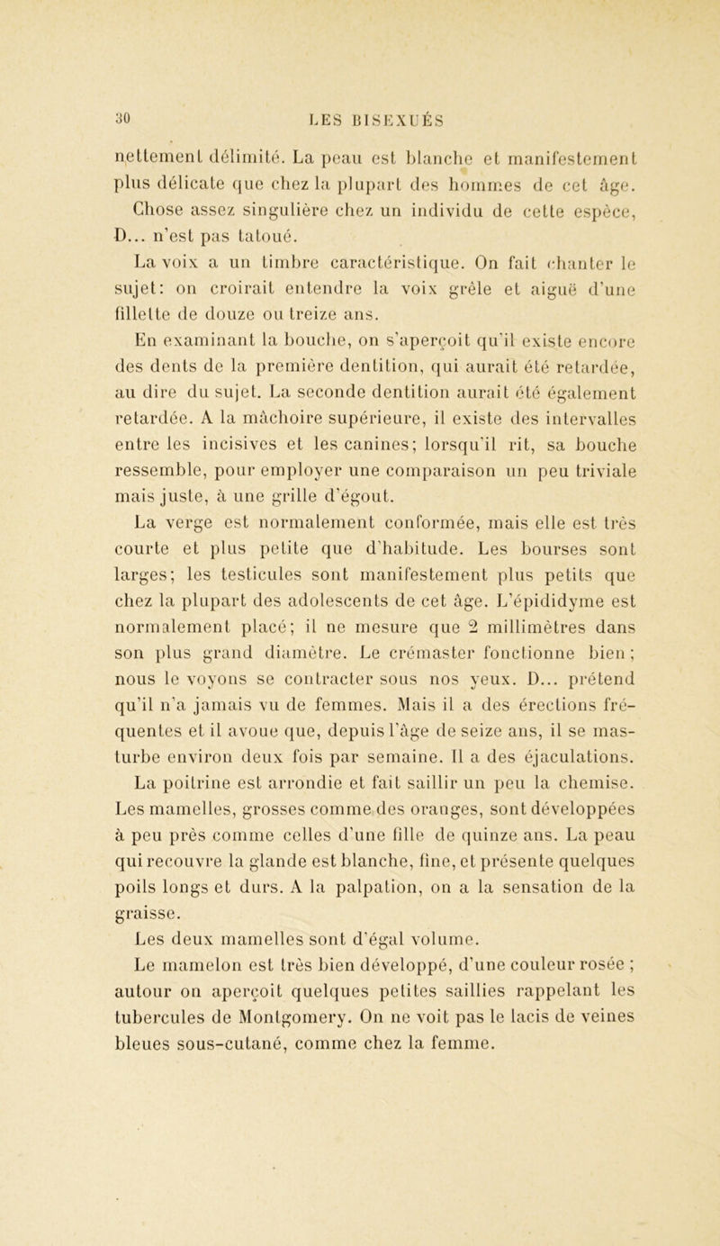 nettement délimité. La peau est blanche et manifestement plus délicate que chez la plupart des hommes de cet âge. Chose assez singulière chez un individu de cette espèce, D... n’est pas tatoué. La voix a un timbre caractéristique. On fait chanter le sujet: on croirait entendre la voix grêle et aiguë d’une fillette de douze ou treize ans. En examinant la bouche, on s’aperçoit qu’il existe encore des dents de la première dentition, qui aurait été retardée, au dire du sujet. La seconde dentition aurait été également retardée. A la mâchoire supérieure, il existe des intervalles entre les incisives et les canines; lorsqu’il rit, sa bouche ressemble, pour employer une comparaison un peu triviale mais juste, à une grille d’égout. La verge est normalement conformée, mais elle est très courte et plus petite que d’habitude. Les bourses sont larges; les testicules sont manifestement plus petits que chez la plupart des adolescents de cet âge. L’épididyme est normalement placé; il ne mesure que 2 millimètres dans son plus grand diamètre. Le crémaster fonctionne bien ; nous le voyons se contracter sous nos yeux. D... prétend qu’il n’a jamais vu de femmes. Mais il a des érections fré- quentes et il avoue que, depuis l’âge de seize ans, il se mas- turbe environ deux fois par semaine. 11 a des éjaculations. La poitrine est arrondie et fait saillir un peu la chemise. Les mamelles, grosses comme des oranges, sont développées à peu près comme celles d’une fille de quinze ans. La peau qui recouvre la glande est blanche, fine, et présente quelques poils longs et durs. A la palpation, on a la sensation de la graisse. Les deux mamelles sont d’égal volume. Le mamelon est très bien développé, d’une couleur rosée ; autour on aperçoit quelques petites saillies rappelant les tubercules de Montgomery. On ne voit pas le lacis de veines bleues sous-cutané, comme chez la femme.