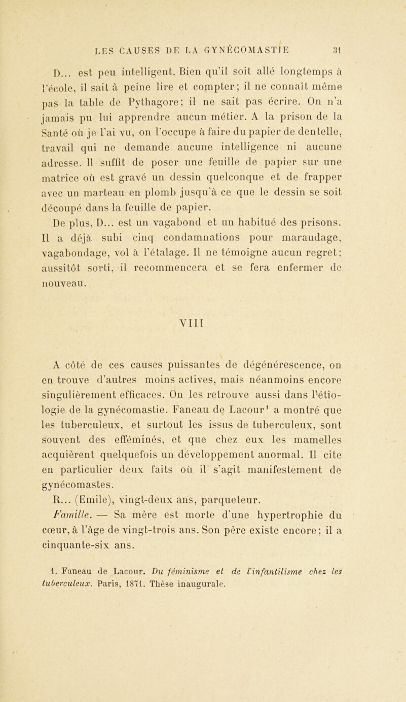 D... est peu intelligent. Bien qu’il soit allé longtemps à l’école, il sait à peine lire et compter; il ne connaît même pas la table de Pythagore; il ne sait pas écrire. On n'a jamais pu lui apprendre aucun métier. A la prison de la Santé où je l’ai vu, on l'occupe à faire du papier de dentelle, travail qui ne demande aucune intelligence ni aucune adresse. 11 suffit de poser une feuille de papier sur une matrice où est gravé un dessin quelconque et de frapper avec un marteau en plomb jusqu’à ce que le dessin se soit découpé dans la feuille de papier. De plus, D... est un vagabond et un habitué des prisons. Il a déjà subi cinq condamnations pour maraudage, vagabondage, vol à l’étalage. Il ne témoigne aucun regret; aussitôt sorti, il recommencera et se fera enfermer de nouveau. VIII A côté de ces causes puissantes de dégénérescence, on en trouve d’autres moins actives, mais néanmoins encore singulièrement efficaces. On les retrouve aussi dans Pétio- logie de la gynécomastie. Faneau de Lacour1 a montré que les tuberculeux, et surtout les issus de tuberculeux, sont souvent des efféminés, et que chez eux les mamelles acquièrent quelquefois un développement anormal. 11 cite en particulier deux faits où il s’agit manifestement de gynécomastes. R... (Emile), vingt-deux ans, parqueteur. Famille. — Sa mère est morte d'une hypertrophie du cœur, à l’âge de vingt-trois ans. Son père existe encore: il a cinquante-six ans. 1. Faneau de Lacour. Du féminisme et de l'infantilisme chez les tuberculeux. Paris, 1871. Thèse inaugurale.