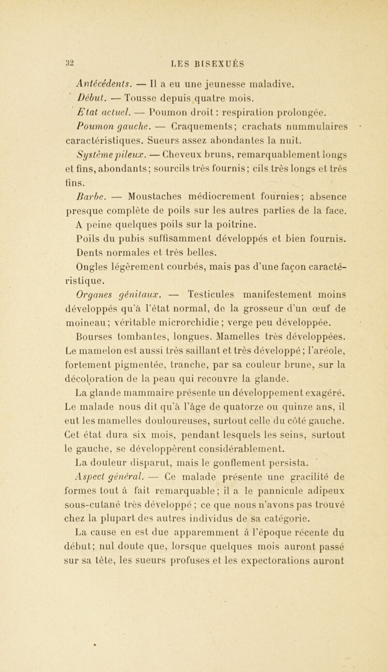 Antécédents. — Il a eu une jeunesse maladive. Début. — Tousse depuis quatre mois. Etat actuel. — Poumon droit: respiration prolongée. Poumon gauche. — Craquements; crachats nummulaires caractéristiques. Sueurs assez abondantes la nuit. Système pileux. — Cheveux bruns, remarquablement longs et fins, abondants ; sourcils très fournis ; cils très longs et très fins. Barbe. — Moustaches médiocrement fournies; absence presque complète de poils sur les autres parties de la face. A peine quelques poils sur la poitrine. Poils du pubis suffisamment développés et bien fournis. Dents normales et très belles. Ongles légèrement courbés, mais pas d’une façon caracté- ristique. Organes génitaux. — Testicules manifestement moins développés qu'à l’état normal, de la grosseur d’un œuf de moineau; véritable microrchidie ; verge peu développée. Bourses tombantes, longues. Mamelles très développées. Le mamelon est aussi très saillant et très développé ; l’aréole, fortement pigmentée, tranche, par sa couleur brune, sur la décoloration de la peau qui recouvre la glande. La glande mammaire présente un développement exagéré. Le malade nous dit qu’à l’âge de quatorze ou quinze ans, il eut les mamelles douloureuses, surtout celle du côté gauche. Cet état dura six mois, pendant lesquels les seins, surtout le gauche, se développèrent considérablement. La douleur disparut, mais le gonflement persista. Aspect général. — Ce malade présente une gracilité de formes tout à fait remarquable; il a le pannicule adipeux sous-cutané très développé ; ce que nous n’avons pas trouvé chez la plupart des autres individus de sa catégorie. La cause en est due apparemment à l’époque récente du début; nul doute que, lorsque quelques mois auront passé sur sa tête, les sueurs profuses et les expectorations auront