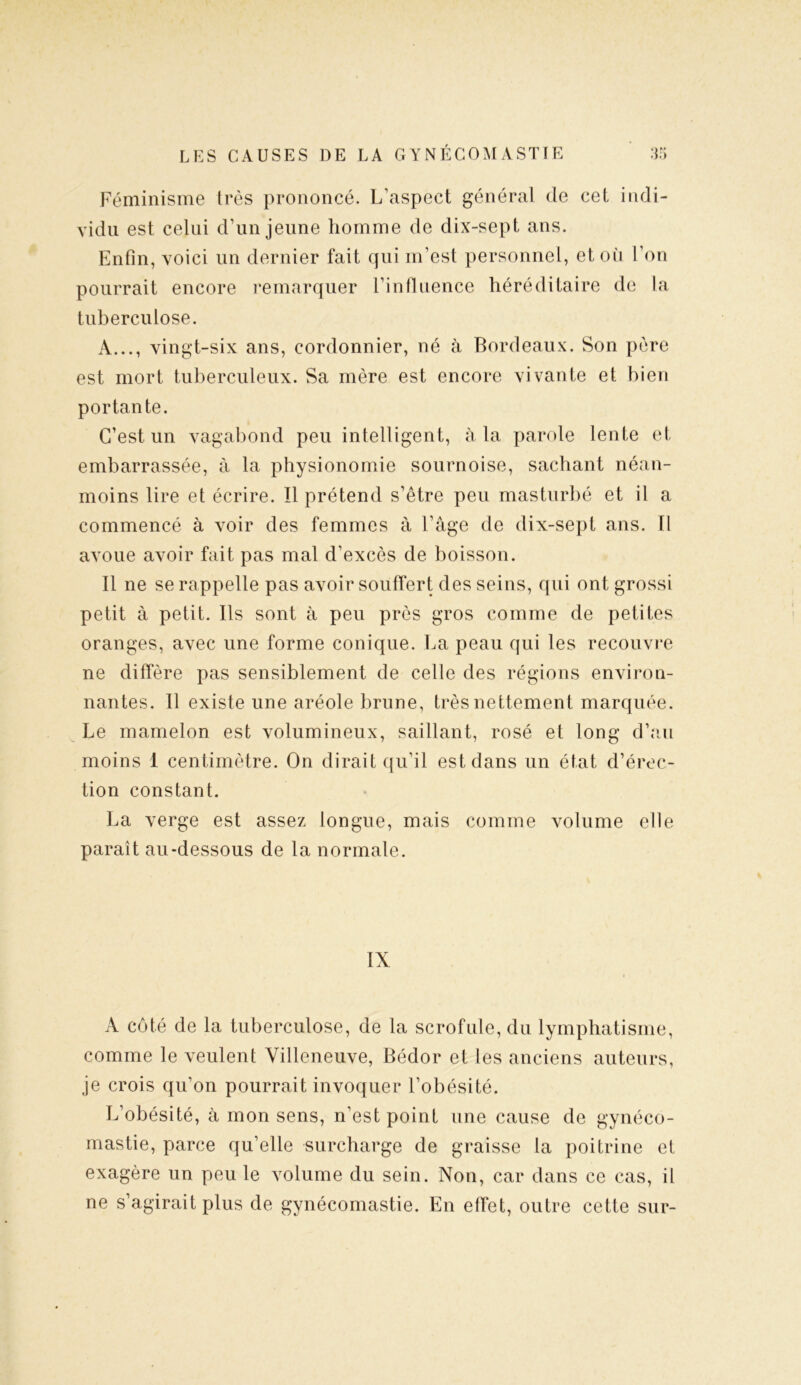 Féminisme très prononcé. L’aspect général de cet indi- vidu est celui d’un jeune homme de dix-sept ans. Enfin, voici un dernier fait qui m’est personnel, et où l’on pourrait encore remarquer l’influence héréditaire de la tuberculose. A..., vingt-six ans, cordonnier, né à Bordeaux. Son père est mort tuberculeux. Sa mère est encore vivante et bien portante. C’est un vagabond peu intelligent, à la parole lente et embarrassée, à la physionomie sournoise, sachant néan- moins lire et écrire. Il prétend s’être peu masturbé et il a commencé à voir des femmes à l’âge de dix-sept ans. Il avoue avoir fait pas mal d’excès de boisson. Il ne se rappelle pas avoir souffert des seins, qui ont grossi petit à petit. Ils sont à peu près gros comme de petites oranges, avec une forme conique. La peau qui les recouvre ne diffère pas sensiblement de celle des régions environ- nantes. Il existe une aréole brune, très nettement marquée. Le mamelon est volumineux, saillant, rosé et long d’au moins 1 centimètre. On dirait qu’il est dans un état d’érec- tion constant. La verge est assez longue, mais comme volume elle paraît au-dessous de la normale. IX A côté de la tuberculose, de la scrofule, du lymphatisme, comme le veulent Villeneuve, Bédor et les anciens auteurs, je crois qu’on pourrait invoquer l’obésité. L’obésité, à mon sens, n’est point une cause de gynéco- mastie, parce qu’elle surcharge de graisse la poitrine et exagère un peu le volume du sein. Non, car dans ce cas, il ne s’agirait plus de gynécomastie. En effet, outre cette sur-