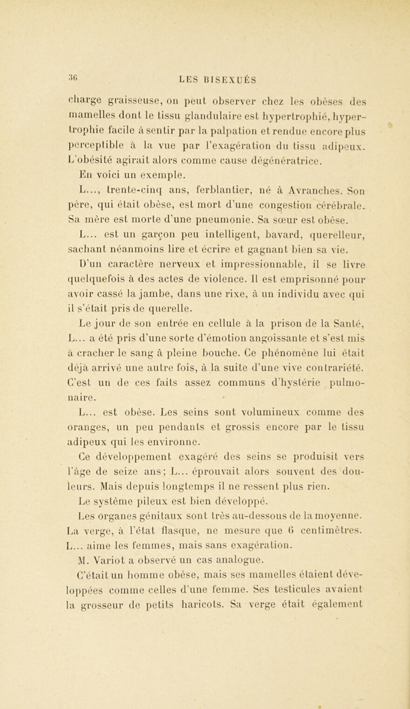 charge graisseuse, on peut observer chez les obèses des mamelles dont le tissu glandulaire est hypertrophié, hyper- trophie facile à sentir par la palpation et rendue encore plus perceptible à la vue par l’exagération du tissu adipeux. L’obésité agirait alors comme cause dégénératrice. En voici un exemple. L..., trente-cinq ans, ferblantier, né à Avranches. Son père, qui était obèse, est mort d’une congestion cérébrale. Sa mère est morte d’une pneumonie. Sa sœur est obèse. L... est un garçon peu intelligent, bavard, querelleur, sachant néanmoins lire et écrire et gagnant bien sa vie. D’un caractère nerveux et impressionnable, il se livre quelquefois à des actes de violence, il est emprisonné pour avoir cassé la jambe, dans une rixe, à un individu avec qui il s’était pris de querelle. Le jour de son entrée en cellule à la prison de la Santé, L... a été pris d’une sorte d’émotion angoissante et s’est mis à cracher le sang à pleine bouche. Ce phénomène lui était déjà arrivé une autre fois, à la suite d’une vive contrariété. C’est un de ces faits assez communs d’hystérie pulmo- naire. L. .. est obèse. Les seins sont volumineux comme des oranges, un peu pendants et grossis encore par le tissu adipeux qui les environne. Ce développement exagéré des seins se produisit vers l’àge de seize ans; L... éprouvait alors souvent des dou- leurs. Mais depuis longtemps il ne ressent plus rien. Le système pileux est bien développé. Les organes génitaux sont très au-dessous de la moyenne. La verge, à l’état flasque, ne mesure que 0 centimètres. L... aime les femmes, mais sans exagération. M. Variot a observé un cas analogue. C’était un homme obèse, mais ses mamelles étaient déve- loppées comme celles d’une femme. Ses testicules avaient la grosseur de petits haricots. Sa verge était également