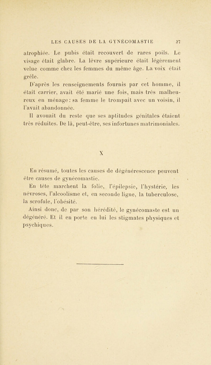 atrophiée. Le pubis était recouvert de rares poils. Le visage était glabre. La lèvre supérieure était légèrement velue comme chez les femmes du même âge. La voix était grêle. D’après les renseignements fournis par cet homme, il était carrier, avait été marié une fois, mais très malheu- reux en ménage: sa femme le trompait avec un voisin, il l’avait abandonnée. Il avouait du reste que ses aptitudes génitales étaient très réduites. De là, peut-être, ses infortunes matrimoniales. X En résumé, toutes les causes de dégénérescence peuvent être causes de gynécomastie. En tète marchent la folie, l’épilepsie, l’hystérie, les névroses, l’alcoolisme et, en seconde ligne, la tuberculose, la scrofule, l'obésité. Ainsi donc, de par son hérédité, le gynécomaste est un dégénéré. Et il en porte en lui les stigmates physiques et psychiques. /