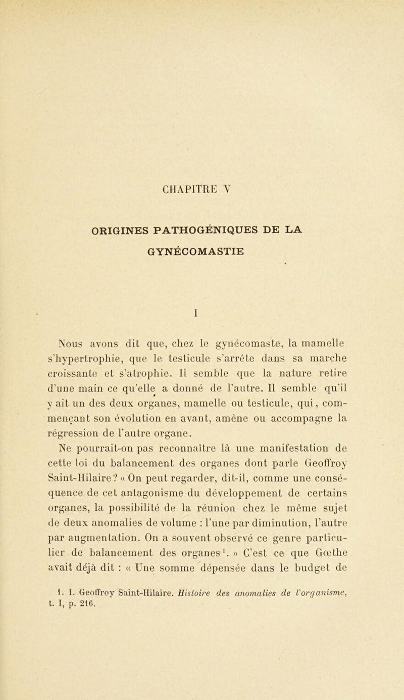 CHAPITRE Y ORIGINES PATHOGÉNIQUES DE LA GYNÉCOMASTIE I Nous avons dit que, chez le gynécomaste, la mamelle sTiypertrophie, que le testicule s’arrête dans sa marche croissante et s’atrophie. Il semble que la nature retire d’une main ce qu’elle a donné de l’autre. Il semble qu'il y ait un des deux organes, mamelle ou testicule, qui, com- mençant son évolution en avant, amène ou accompagne la régression de l’autre organe. Ne pourrait-on pas reconnaître là une manifestation de cette loi du balancement des organes dont parle Geoffroy Saint-Hilaire? « On peut regarder, dit-il, comme une consé- quence de cet antagonisme du développement de certains organes, la possibilité de la réunion chez le même sujet de deux anomalies de volume : l’une par diminution, l’autre par augmentation. On a souvent observé ce genre particu- lier de balancement des organes1.» C’est ce que Goethe avait déjà dit : « Une somme dépensée dans le budget de i. I. Geoffroy Saint-Hilaire. Histoire des anomalies de l'organisme, t. I, p. 216.