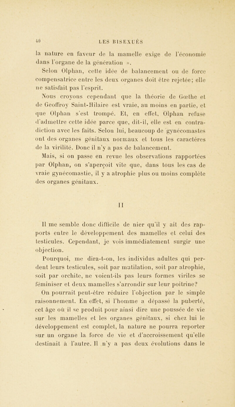la nature en faveur de la mamelle exige de l’économie dans l’organe de la génération ». Selon Olphan, cetle idée de balancement ou de force compensatrice entre les deux organes doit être rejetée; elle ne satisfait pas l’esprit. Nous croyons cependant que la théorie de Goethe et de Geoffroy Saint-Hilaire est vraie, au moins en partie, et que Olphan s’est trompé. Et, en effet, Olphan refuse d'admettre cette idée parce que, dit-il, elle est en contra- diction avec les faits. Selon lui, beaucoup de gynécomastes ont des organes génitaux normaux et tous les caractères de la virilité. Donc il n’y a pas de balancement. Mais, si on passe en revue les observations rapportées par Olphan, on s’aperçoit vite que, dans tous les cas de vraie gynécomastie, il y a atrophie plus ou moins complète des organes génitaux. II Il me semble donc difficile de nier qu'il y ait des rap- ports entre le développement des mamelles et celui des testicules. Cependant, je vois immédiatement surgir une objection. Pourquoi, me dira-t-on, les individus adultes qui per- dent leurs testicules, soit par mutilation, soit par atrophie, soit par orchite, ne voient-ils pas leurs formes viriles se féminiser et deux mamelles s’arrondir sur leur poitrine? On pourrait peut-être réduire l’objection par le simple raisonnement. En effet, si l’homme a dépassé la puberté, cet âge où il se produit pour ainsi dire une poussée de vie sur les mamelles et les organes génitaux, si chez lui le développement est complet, la nature ne pourra reporter sur un organe la force de vie et d’accroissement qu'elle destinait à l’autre. Il n’y a pas deux évolutions dans le