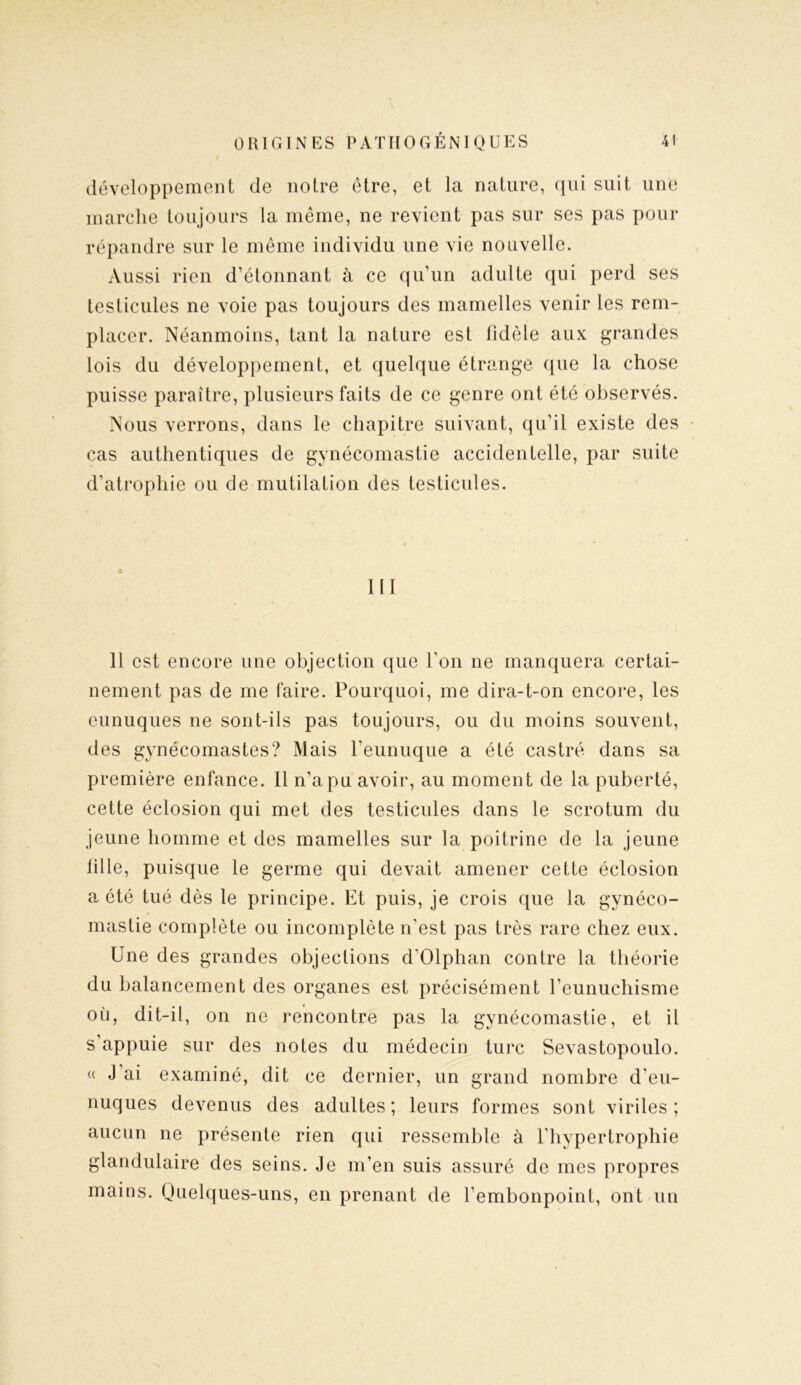 développement de notre être, et la nature, qui suit une marche toujours la même, ne revient pas sur ses pas pour répandre sur le même individu une vie nouvelle. Aussi rien d’étonnant à ce qu’un adulte qui perd ses testicules ne voie pas toujours des mamelles venir les rem- placer. Néanmoins, tant la nature est fidèle aux grandes lois du développement, et quelque étrange que la chose puisse paraître, plusieurs faits de ce genre ont été observés. Nous verrons, dans le chapitre suivant, qu’il existe des cas authentiques de gynécomastie accidentelle, par suite d’atrophie ou de mutilation des testicules. 111 11 est encore une objection que l’on ne manquera certai- nement pas de me faire. Pourquoi, me dira-t-on encore, les eunuques ne sont-ils pas toujours, ou du moins souvent, des gynécomastes? Mais l'eunuque a été castré dans sa première enfance. Il n’a pu avoir, au moment de la puberté, cette éclosion qui met des testicules dans le scrotum du jeune homme et des mamelles sur la poitrine de la jeune lille, puisque le germe qui devait amener cette éclosion a été tué dès le principe. Et puis, je crois que la gynéco- mastie complète ou incomplète n’est pas très rare chez eux. Une des grandes objections d’Olphan contre la théorie du balancement des organes est précisément l’eunuchisme ou, dit-il, on ne rencontre pas la gynécomastie, et il s’appuie sur des notes du médecin turc Sevastopoulo. « J ai examiné, dit ce dernier, un grand nombre d'eu- nuques devenus des adultes; leurs formes sont viriles; aucun ne présente rien qui ressemble à l'hypertrophie glandulaire des seins. Je m’en suis assuré de mes propres mains. Quelques-uns, en prenant de l’embonpoint, ont un