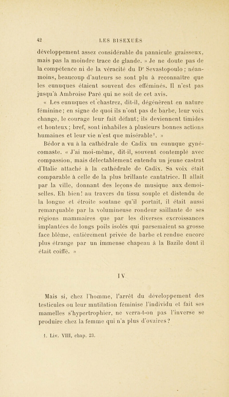 développement assez considérable du pannicule graisseux, mais pas la moindre trace de glande. » .le ne doute pas de la compétence ni de la véracité du Ur Sevastopoulo ; néan- moins, beaucoup d’auteurs se sont plu à reconnaître que les eunuques étaient souvent des efféminés. 11 n’est pas jusqu’à Ambroise Paré qui ne soit de cet avis. « Les eunuques et chastrez, dit-il, dégénèrent en nature féminine; en signe de quoi ils n’ont pas de barbe, leur voix change, le courage leur fait défaut; ils deviennent timides et honteux; bref, sont inhabiles à plusieurs bonnes actions humaines et leur vie n’est que misérable1. » Bédor a vu à la cathédrale de Cadix un eunuque gyné- comaste. « J’ai moi-même, dit-il, souvent contemplé avec compassion, mais délectablement entendu un jeune castrat d’Italie attaché à la cathédrale de Cadix. Sa voix était comparable à celle de la plus brillante cantatrice. Il allait par la ville, donnant des leçons de musique aux demoi- selles. Eh bien! au travers du tissu souple et distendu de la longue et étroite soutane qu’il portait, il était aussi remarquable par la volumineuse rondeur saillante de ses régions mammaires que par les diverses excroissances implantées de longs poils isolés qui parsemaient sa grosse face blême, entièrement privée de barbe et rendue encore plus étrange par un immense chapeau à la Bazile dont il était coiffé. » IY Mais si, chez l’homme, l'arrêt du développement des testicules ou leur mutilation féminise l’individu et fait ses mamelles s’hypertrophier, ne verra-t-on pas l’inverse se produire chez la femme qui n’a plus d’ovaires ? 1. Liv. VIII, chap. 23.