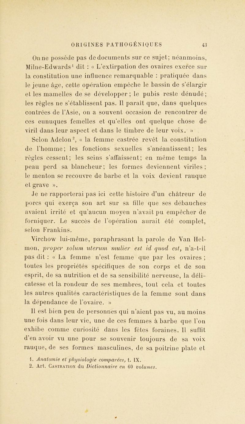 Onne possède pas de documents sur ce sujet; néanmoins, Milne-Edwards1 dit : « L’extirpation des ovaires exerce sur la constitution une influence remarquable : pratiquée dans le jeune âge, cette opération empêche le bassin de s’élargir et les mamelles de se développer; le pubis reste dénudé; les règles ne s’établissent pas. Il paraît que, dans quelques contrées de l’Asie, on a souvent occasion de rencontrer de ces eunuques femelles et qu’elles ont quelque chose de viril dans leur aspect et dans le timbre de leur voix. » Selon Adelon2, « la femme castrée revêt la constitution de l’homme; les fonctions sexuelles s’anéantissent; les règles cessent; les seins s’affaissent; en même temps la peau perd sa blancheur; les formes deviennent viriles; le menton se recouvre de barbe et la voix devient rauque et grave ». Je ne rapporterai pas ici cette histoire d’un châtreur de porcs qui exerça son art sur sa fille que ses débauches' avaient irrité et qu’aucun moyen n’avait pu empêcher de forniquer. Le succès de l’opération aurait été complet, selon Frankins. Virchow lui-même, paraphrasant la parole de Van Hel- mon, proper solum uterum mulier est id quod est, n’a-t-il pas dit : « La femme n’est femme que par les ovaires ; toutes les propriétés spécifiques de son corps et de son esprit, de sa nutrition et de sa sensibilité nerveuse, la déli- catesse et la rondeur de ses membres, tout cela et toutes les autres qualités caractéristiques de la femme sont dans la dépendance de l’ovaire. » Il est bien peu de personnes qui n’aient pas vu, au moins une fois dans leur vie, une de ces femmes à barbe que l’on exhibe comme curiosité dans les fêtes foraines. 11 suffit d’en avoir vu une pour se souvenir toujours de sa voix rauque, de ses formes masculines, de sa poitrine plate et 1. Anatomie et physiologie comparées, t. IX.
