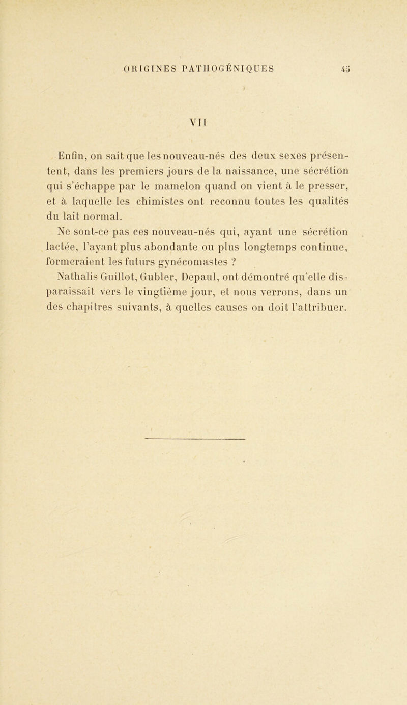 ) VII Enfin, on sait que les nouveau-nés des deux sexes présen- tent, dans les premiers jours de la naissance, une sécrétion qui s’échappe par le mamelon quand on vient à le presser, et à laquelle les chimistes ont reconnu toutes les qualités du lait normal. Ne sont-ce pas ces nouveau-nés qui, ayant une sécrétion lactée, l’ayant plus abondante ou plus longtemps continue, formeraient les futurs gynécomastes ? Nathalis Guillot, Gubler, Depaul, ont démontré qu’elle dis- paraissait vers le vingtième jour, et nous verrons, dans un des chapitres suivants, à quelles causes on doit l’attribuer.