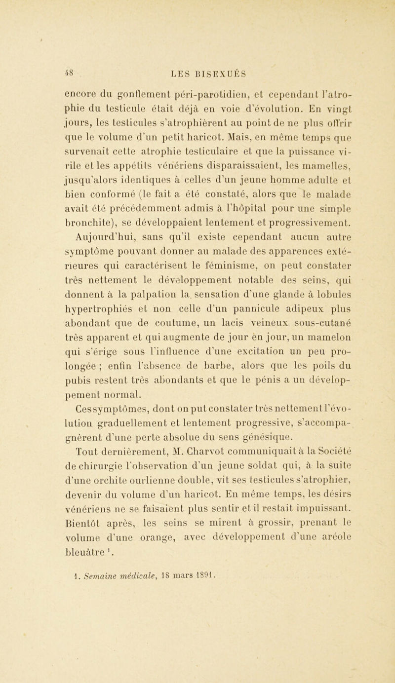 encore du gonflement péri-parotidien, et cependant l’atro- phie du testicule était déjà en voie d’évolution. En vingt jours, les testicules s’atrophièrent au point de ne plus offrir que le volume d’un petit haricot. Mais, en même temps que survenait cette atrophie testiculaire et que la puissance vi- rile et les appétits vénériens disparaissaient, les mamelles, jusqu'alors identiques à celles d’un jeune homme adulte et bien conformé (le fait a été constaté, alors que le malade avait été précédemment admis à l’hôpital pour une simple bronchite), se développaient lentement et progressivement. Aujourd’hui, sans qu’il existe cependant aucun autre symptôme pouvant donner au malade des apparences exté- rieures qui caractérisent le féminisme, on peut constater très nettement le développement notable des seins, qui donnent à la palpation la. sensation d’une glande à lobules hypertrophiés et non celle d’un pannicule adipeux plus abondant que de coutume, un lacis veineux sous-cutané très apparent et qui augmente de jour en jour, un mamelon qui s’érige sous l'influence d’une excitation un peu pro- longée ; enfin l’absence de barbe, alors que les poils du pubis restent très abondants et que le pénis a un dévelop- pement normal. Ces symptômes, dont on put constater très nettement l’évo- lution graduellement et lentement progressive, s’accompa- gnèrent d’une perte absolue du sens génésique. Tout dernièrement, M. Charvot communiquait à la Société de chirurgie l’observation d’un jeune soldat qui, à la suite d’une orchite ourlienne double, vit ses testicules s’atrophier, devenir du volume d’un haricot. En même temps, les désirs vénériens ne se faisaient plus sentir et il restait impuissant. Bientôt après, les seins se mirent à grossir, prenant le volume d’une orange, avec développement d’une aréole bleuâtre 1. 1. Semaine médicale, 18 mars 1891.