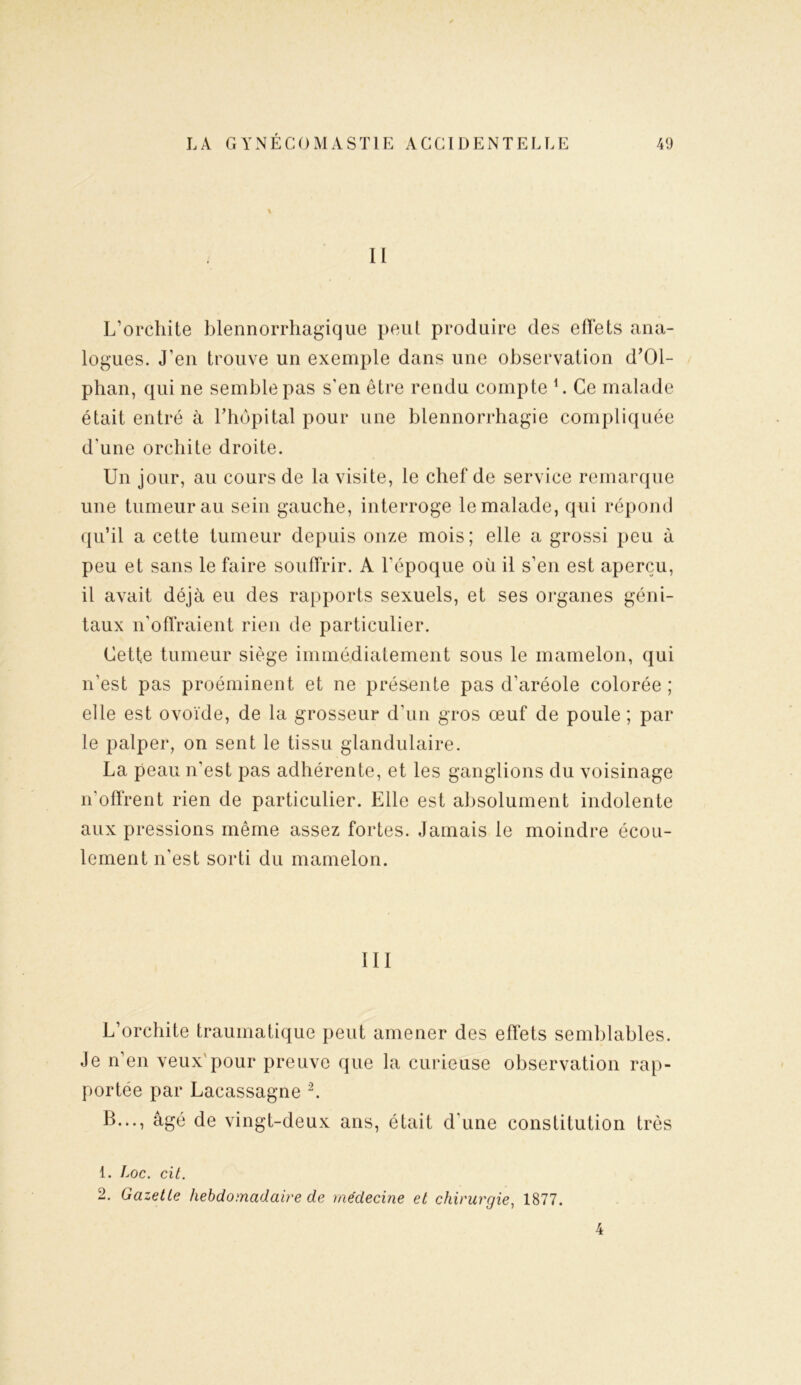 II L’orchite blennorrhagique peut produire des effets ana- logues. J’eu trouve un exemple dans une observation d’Ol- phan, qui ne semble pas s'en être rendu compte 1. Ce malade était entré à l'hôpital pour une blennorrhagie compliquée d'une orchite droite. Un jour, au cours de la visite, le chef de service remarque une tumeur au sein gauche, interroge le malade, qui répond qu’il a cette tumeur depuis onze mois; elle a grossi peu à peu et sans le faire souffrir. A l'époque où il s’en est aperçu, il avait déjà eu des rapports sexuels, et ses organes géni- taux n’offraient rien de particulier. Cette tumeur siège immédiatement sous le mamelon, qui n'est pas proéminent et ne présente pas d’aréole colorée ; elle est ovoïde, de la grosseur d’un gros œuf de poule ; par le palper, on sent le tissu glandulaire. La peau n’est pas adhérente, et les ganglions du voisinage n'offrent rien de particulier. Elle est absolument indolente aux pressions même assez fortes. Jamais le moindre écou- lement n’est sorti du mamelon. III L’orchite traumatique peut amener des effets semblables. Je n’en veux'pour preuve que la curieuse observation rap- portée par Lacassagne 2. B..., âgé de vingt-deux ans, était d'une constitution très 1. Loc. cit. 2. Gazette hebdomadaire de médecine et chirurgie, 1877.