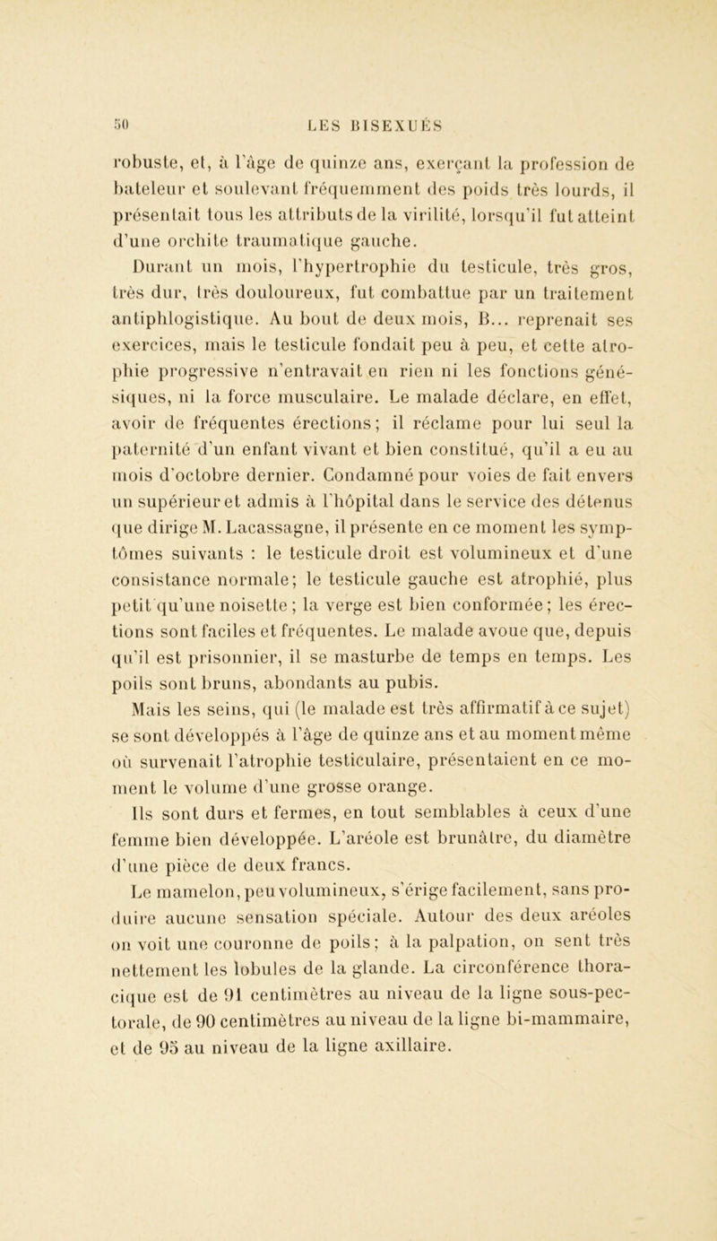 robuste, et, à lïige de quinze ans, exerçant la profession de bateleur et soulevant fréquemment des poids très lourds, il présentait tous les attributs de la virilité, lorsqu’il fut atteint d’une orchite traumatique gauche. Durant un mois, l’hypertrophie du testicule, très gros, très dur, (rès douloureux, fut combattue par un traitement antiphlogistique. Au bout de deux mois, B... reprenait ses exercices, mais le testicule fondait peu à peu, et cette atro- phie progressive n’entravait en rien ni les fonctions géné- siques, ni la force musculaire. Le malade déclare, en effet, avoir de fréquentes érections; il réclame pour lui seul la paternité d’un enfant vivant et bien constitué, qu’il a eu au mois d’octobre dernier. Condamné pour voies de fait envers un supérieur et admis à l’hôpital dans le service des détenus que dirige M. Lacassagne, il présente en ce moment les symp- tômes suivants : le testicule droit est volumineux et d’une consistance normale; le testicule gauche est atrophié, plus petit qu’une noisette ; la verge est bien conformée; les érec- tions sont faciles et fréquentes. Le malade avoue que, depuis qu’il est prisonnier, il se masturbe de temps en temps. Les poils sont bruns, abondants au pubis. Mais les seins, qui (le malade est très affirmatif à ce sujet) se sont développés à l’âge de quinze ans et au moment même où survenait l’atrophie testiculaire, présentaient en ce mo- ment le volume d’une grosse orange. Ils sont durs et fermes, en tout semblables à ceux d’une femme bien développée. L’aréole est brunâtre, du diamètre d’une pièce de deux francs. Le mamelon, peu volumineux, s’érige facilement, sans pro- duire aucune sensation spéciale. Autour des deux aréoles on voit une couronne de poils; à la palpation, on sent très nettement les lobules de la glande. La circonférence thora- cique est de 91 centimètres au niveau de la ligne sous-pec- torale, de 90 centimètres au niveau de la ligne bi-mammaire, et de 95 au niveau de la ligne axillaire.