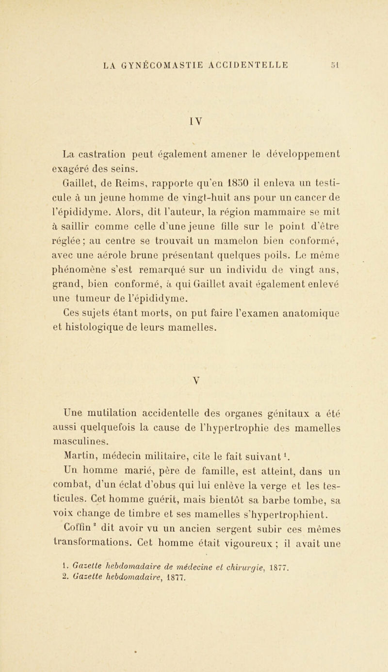 1Y La castration peut également amener le développement exagéré des seins. Gaillet, de Reims, rapporte qu’en 1830 il enleva un testi- cule à un jeune homme de vingt-huit ans pour un cancer de l’épididyme. Alors, dit l’auteur, la région mammaire se mit à saillir comme celle d’une jeune fille sur le point d’être réglée; au centre se trouvait un mamelon bien conformé, avec une aérole brune présentant quelques poils. Le même phénomène s’est remarqué sur un individu de vingt ans, grand, bien conformé, à qui Gaillet avait également enlevé une tumeur de l’épididyme. Ces sujets étant morts, on put faire l’examen anatomique et histologique de leurs mamelles. V Une mutilation accidentelle des organes génitaux a été aussi quelquefois la cause de l’hypertrophie des mamelles masculines. Martin, médecin militaire, cite le fait suivant L Un homme marié, père de famille, est atteint, dans un combat, d’un éclat d’obus qui lui enlève la verge et les tes- ticules. Cet homme guérit, mais bientôt sa barbe tombe, sa voix change de timbre et ses mamelles s’hypertrophient. Cotfin 1 2 dit avoir vu un ancien sergent subir ces mêmes transformations. Cet homme était vigoureux ; il avait une 1. Gazette hebdomadaire de médecine et chirurgie, 1877. 2. Gazette hebdomadaire, 1877.