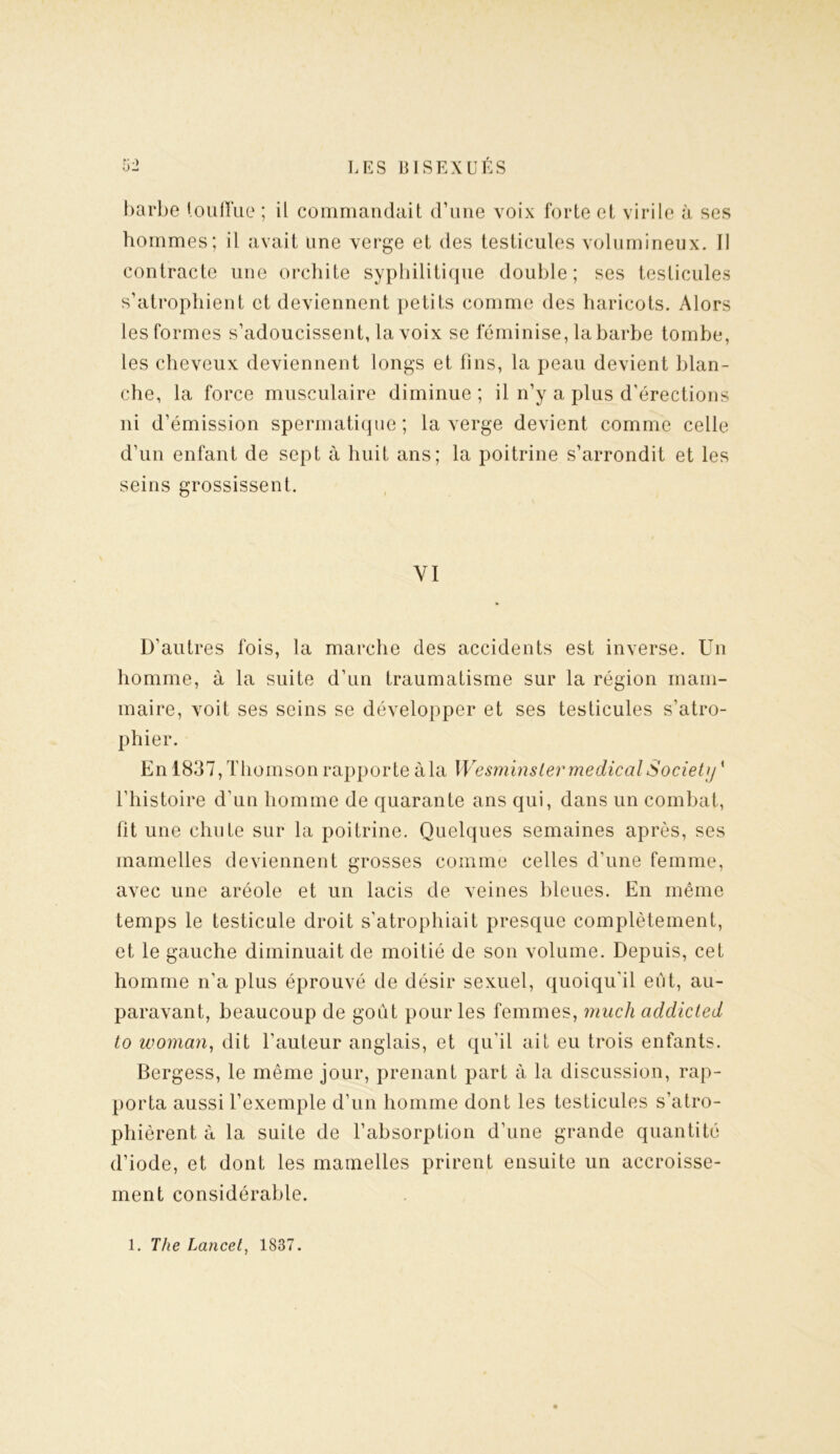 barbe touffue ; il commandait d’une voix forte et virile à ses hommes; il avait une verge et des testicules volumineux. Il contracte une orchite syphilitique double; ses testicules s’atrophient et deviennent petits comme des haricots. Alors les formes s’adoucissent, la voix se féminise, la barbe tombe, les cheveux deviennent longs et fins, la peau devient blan- che, la force musculaire diminue; il n’y a plus d’érections ni d’émission spermatique; la verge devient comme celle d’un enfant de sept à huit ans; la poitrine s’arrondit et les seins grossissent. VI D'autres fois, la marche des accidents est inverse. Un homme, à la suite d’un traumatisme sur la région mam- maire, voit ses seins se développer et ses testicules s’atro- phier. En 1837, Thomson rapporte àla Wesminsler medical Society * l’histoire d’un homme de quarante ans qui, dans un combat, fit une chute sur la poitrine. Quelques semaines après, ses mamelles deviennent grosses comme celles d'une femme, avec une aréole et un lacis de veines bleues. En même temps le testicule droit s’atrophiait presque complètement, et le gauche diminuait de moitié de son volume. Depuis, cet homme n’a plus éprouvé de désir sexuel, quoiqu'il eut, au- paravant, beaucoup de goût pour les femmes, much addicted to woman, dit l’auteur anglais, et qu'il ait eu trois enfants. Bergess, le même jour, prenant part à la discussion, rap- porta aussi l’exemple d’un homme dont les testicules s’atro- phièrent à la suite de l’absorption d’une grande quantité d’iode, et dont les mamelles prirent ensuite un accroisse- ment considérable. 1. The Lancet, 1837.