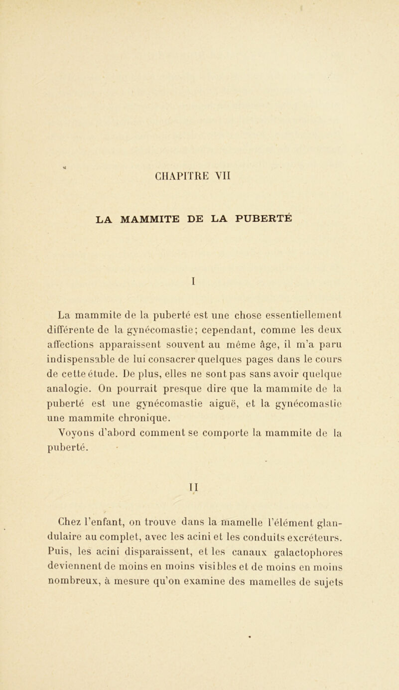 LA MAMMITE DE LA PUBERTÉ I La mammite de la puberté est une chose essentiellement différente de la gynécomastie; cependant, comme les deux affections apparaissent souvent au même âge, il m’a paru indispensable de lui consacrer quelques pages dans le cours de cette étude. De plus, elles ne sont pas sans avoir quelque analogie. On pourrait presque dire que la mammite de la puberté est une gynécomastie aiguë, et la gynécomastie une mammite chronique. Voyons d’abord comment se comporte la mammite de la puberté. II Chez l’enfant, on trouve dans la mamelle l’élément glan- dulaire au complet, avec les acini et les conduits excréteurs. Puis, les acini disparaissent, et les canaux galactophores deviennent de moins en moins visibles et de moins en moins nombreux, à mesure qu’on examine des mamelles de sujets