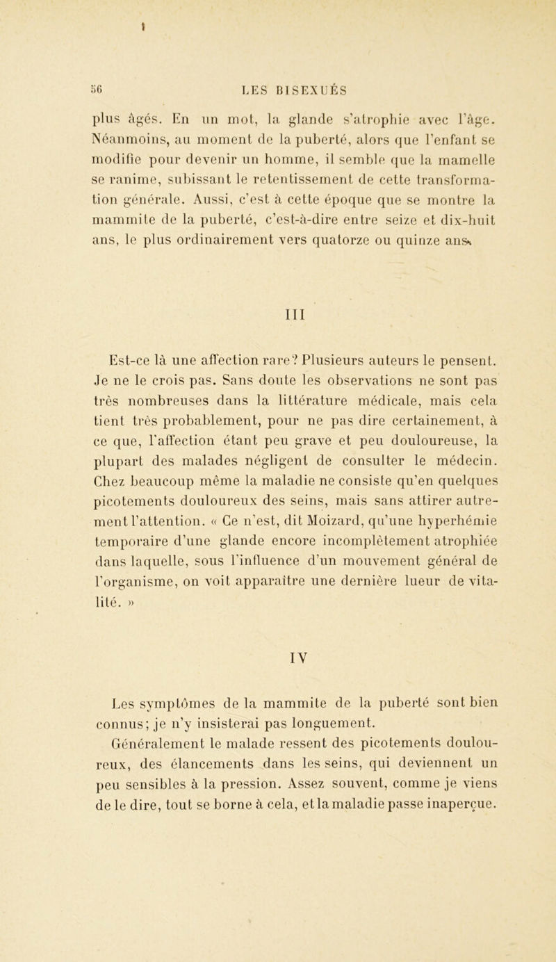 \ plus âgés. En un mot, la glande s’atrophie avec l’âge. Néanmoins, au moment de la puberté, alors que l’enfant se modifie pour devenir un homme, il semble que la mamelle se ranime, subissant le retentissement de cette transforma- tion générale. Aussi, c’est à cette époque que se montre la mammite de la puberté, c’est-à-dire entre seize et dix-huit ans, le plus ordinairement vers quatorze ou quinze ans* III Est-ce là une affection rare? Plusieurs auteurs le pensent. Je ne le crois pas. Sans doute les observations ne sont pas très nombreuses dans la littérature médicale, mais cela tient très probablement, pour ne pas dire certainement, à ce que, l'affection étant peu grave et peu douloureuse, la plupart des malades négligent de consulter le médecin. Chez beaucoup même la maladie ne consiste qu’en quelques picotements douloureux des seins, mais sans attirer autre- ment l’attention. « Ce n’est, dit Moizard, qu’une hyperhémie temporaire d’une glande encore incomplètement atrophiée dans laquelle, sous l’influence d’un mouvement général de l’organisme, on voit apparaître une dernière lueur de vita- lité. » IV Les symptômes de la mammite de la puberté sont bien connus; je n’y insisterai pas longuement. Généralement le malade ressent des picotements doulou- reux, des élancements dans les seins, qui deviennent un peu sensibles à la pression. Assez souvent, comme je viens de le dire, tout se borne à cela, et la maladie passe inaperçue.