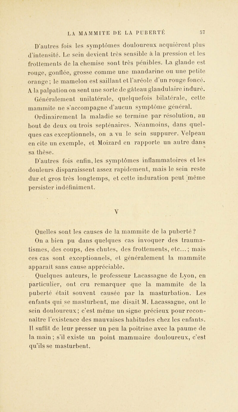 D’autres fois les symptômes douloureux acquièrent plus d’intensité. Le sein devient très sensible à la pression et les frottements de la chemise sont très pénibles. La glande est rouge, gonflée, grosse comme une mandarine ou une petite orange ; le mamelon est saillant et l’aréole d’un rouge foncé. A la palpation on sent une sorte de gâteau glandulaire induré. Généralement unilatérale, quelquefois bilatérale, cette mammite ne s’accompagne d’aucun symptôme général. Ordinairement la maladie se termine par résolution, au bout de deux ou trois septénaires. Néanmoins, dans quel- ques cas exceptionnels, on a vu le sein suppurer. Velpeau en cite un exemple, et Moizard en rapporte un autre dans sa thèse. D’autres fois enfin, les symptômes inflammatoires et les douleurs disparaissent assez rapidement, mais le sein reste dur et gros très longtemps, et cette induration peut même persister indéfiniment. V Quelles sont les causes de la mammite de la puberté? On a bien pu dans quelques cas invoquer des trauma- tismes, des coups, des chutes, des frottements, etc...; mais ces cas sont exceptionnels, et généralement la mammite apparaît sans cause appréciable. Quelques auteurs, le professeur Lacassagne de Lyon, en particulier, ont cru remarquer que la mammite de la puberté était souvent causée par la masturbation. Les enfants qui se masturbent, me disait M. Lacassagne, ont le sein douloureux; c’est même un signe précieux pour recon- naître l’existence des mauvaises habitudes chez les enfants. Il suffit de leur presser un peu la poitrine avec la paume de la main; s’il existe un point mammaire douloureux, c’est qu’ils se masturbent.
