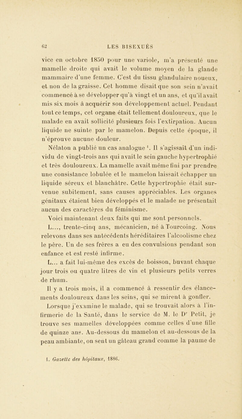 vice en octobre 1850 pour une variole, m’a présenté une mamelle droite qui avait le volume moyen de la glande mammaire d’une femme. C’est du tissu glandulaire noueux, et non de la graisse. Cet homme disait que son sein n’avait commencé à se développer qu’à vingt et un ans, et qu’il avait mis six mois à acquérir son développement actuel. Pendant tout ce temps, cet organe était tellement douloureux, que le malade en avait sollicité plusieurs fois l’extirpation. Aucun liquide ne suinte par le mamelon. Depuis cette époque, il n’éprouve aucune douleur. Nélaton a publié un cas analogue L Il s’agissait d’un indi- vidu de vingt-trois ans qui avait le sein gauche hypertrophié et très douloureux. La mamelle avait même fini par prendre une consistance lobulée et le mamelon laissait échapper un liquide séreux et blanchâtre. Cette hypertrophie était sur- venue subitement, sans causes appréciables. Les organes génitaux étaient bien développés et le malade ne présentait aucun des caractères du féminisme. Voici maintenant deux faits qui me sont personnels. L..., trente-cinq ans, mécanicien, né à Tourcoing. Nous relevons dans ses antécédents héréditaires l’alcoolisme chez le père. Un de ses frères a eu des convulsions pendant son enfance et est resté infirme. L... a fait lui-même des excès de boisson, buvant chaque jour trois ou quatre litres de vin et plusieurs petits verres de rhum. Il y a trois mois, il a commencé à ressentir des élance- ments douloureux dans les seins, qui se mirent à gonfler. Lorsque j’examine le malade, qui se trouvait alors à 1 in- firmerie de la Santé, dans le service de M. le Dr Petit, je trouve ses mamelles développées comme celles d'une fille de quinze ans. Au-dessous du mamelon et au-dessous de la peau ambiante, on sent un gâteau grand comme la paume de 1. Gazette des hôpitaux, 188G.