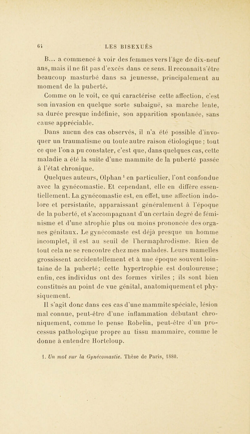 B... a commencé à voir des femmes vers l’âge de dix-neuf ans, mais Une fit pas d’excès dans ce sens. Il reconnaît s’être beaucoup masturbé dans sa jeunesse, principalement au moment de la puberté. Comme on le voit, ce qui caractérise cette affection, c’est son invasion en quelque sorte subaiguë, sa marche lente, sa durée presque indéfinie, son apparition spontanée, sans cause appréciable. Dans aucun des cas observés, il n’a été possible d'invo- quer un traumatisme ou toute autre raison étiologique ; tout ce que l’on a pu constater, c’est que, dans quelques cas, cette maladie a été la suite d’une mammite de la puberté passée à l’état chronique. Quelques auteurs, Olphan 1 en particulier, l’ont confondue avec la gynécomastie. Et cependant, elle en diffère essen- tiellement. La gynécomastie est, en effet, une affection indo- lore et persistante, apparaissant généralement à l’époque de la puberté, et s’accompagnant d’un certain degré de fémi- nisme et d’une atrophie plus ou moins prononcée des orga- nes génitaux. Le gynécomaste est déjà presque un homme incomplet, il est au seuil de l’hermaphrodisme. Rien de tout cela ne se rencontre chez mes malades. Leurs mamelles grossissent accidentellement et à une époque souvent loin- taine de la puberté; cette hypertrophie est douloureuse; enfin, ces individus ont des formes viriles ; ils sont bien constitués au point de vue génital, anatomiquement et phy- siquement. 11 s’agit donc dans ces cas d’une mammite spéciale, lésion mal connue, peut-être d’une inflammation débutant chro- niquement, comme le pense Robelin, peut-être d’un pro- cessus pathologique propre au tissu mammaire, comme le donne à entendre Horteloup. 1. Un mot sur la Gynécomastie. Thèse de Paris, 1880.