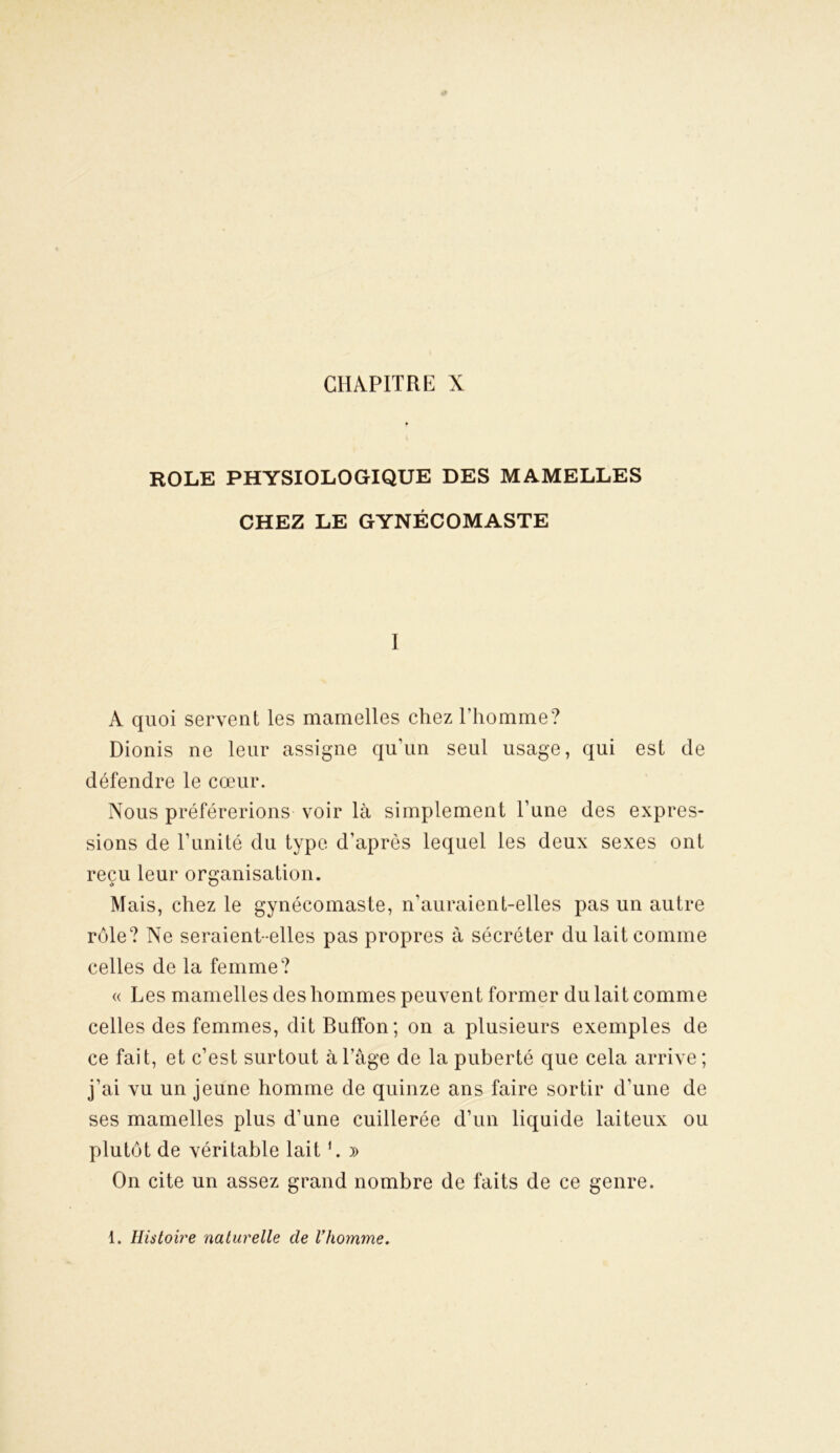 ROLE PHYSIOLOGIQUE DES MAMELLES CHEZ LE GYNÉCOMASTE I A quoi servent les mamelles chez l’homme? Dionis ne leur assigne qu’un seul usage, qui est cle défendre le cœur. Nous préférerions voir là simplement l’une des expres- sions de l’unité du type d’après lequel les deux sexes ont reçu leur organisation. Mais, chez le gynécomaste, n’auraient-elles pas un autre rôle? Ne seraient-elles pas propres à sécréter du lait comme celles de la femme? « Les mamelles des hommes peuvent former du lait comme celles des femmes, ditBuffon; on a plusieurs exemples de ce fait, et c’est surtout à l’âge de la puberté que cela arrive; j’ai vu un jeune homme de quinze ans faire sortir d'une de ses mamelles plus d’une cuillerée d’un liquide laiteux ou plutôt de véritable lait1. » On cite un assez grand nombre de faits de ce genre. 1. Histoire naturelle de l’homme.