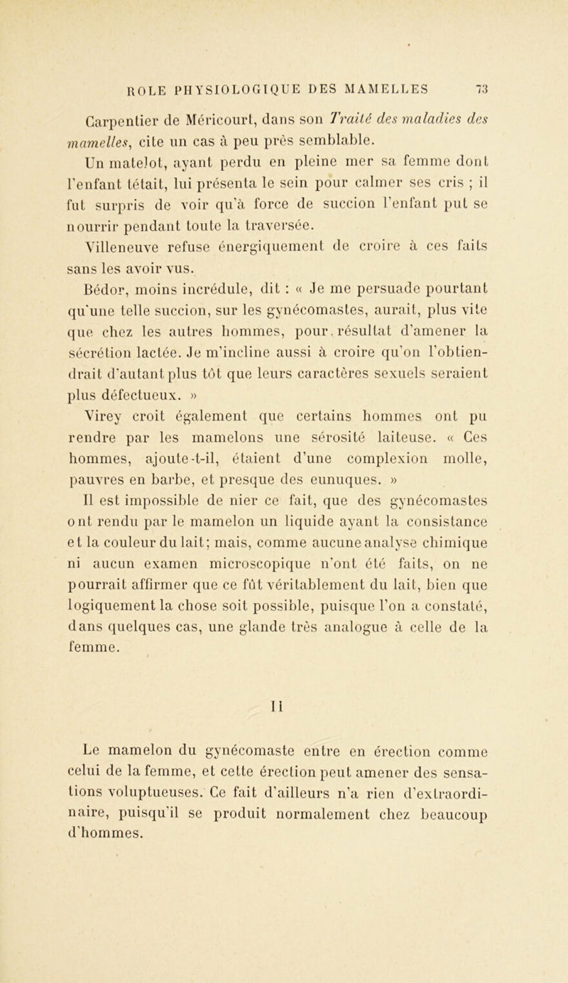 Carpentier de Méricourt, dans son Traité des maladies des mamelles, cite un cas à peu près semblable. Un matelot, ayant perdu en pleine mer sa femme dont l’enfant tétait, lui présenta le sein pour calmer ses cris ; il fut surpris de voir qu’à force de succion l’enfant put se nourrir pendant toute la traversée. Villeneuve refuse énergiquement de croire à ces faits sans les avoir vus. Bédor, moins incrédule, dit : « Je me persuade pourtant quune telle succion, sur les gynécomastes, aurait, plus vite que chez les autres hommes, pour. résultat d’amener la sécrétion lactée. Je m’incline aussi à croire qu’on l'obtien- drait d’autant plus tôt que leurs caractères sexuels seraient plus défectueux. » Virey croit également que certains hommes ont pu rendre par les mamelons une sérosité laiteuse. « Ces hommes, ajoute-t-il, étaient d’une complexion molle, pauvres en barbe, et presque des eunuques. » Il est impossible de nier ce fait, que des gynécomastes ont rendu par le mamelon un liquide ayant la consistance et la couleur du lait; mais, comme aucune analyse chimique ni aucun examen microscopique n’ont été faits, on ne pourrait affirmer que ce fût véritablement du lait, bien que logiquement la chose soit possible, puisque l’on a constaté, dans quelques cas, une glande très analogue à celle de la femme. Il Le mamelon du gynécomaste entre en érection comme celui de la femme, et cette érection peut amener des sensa- tions voluptueuses. Ce fait d’ailleurs n’a rien d’extraordi- naire, puisqu il se produit normalement chez beaucoup d’hommes.