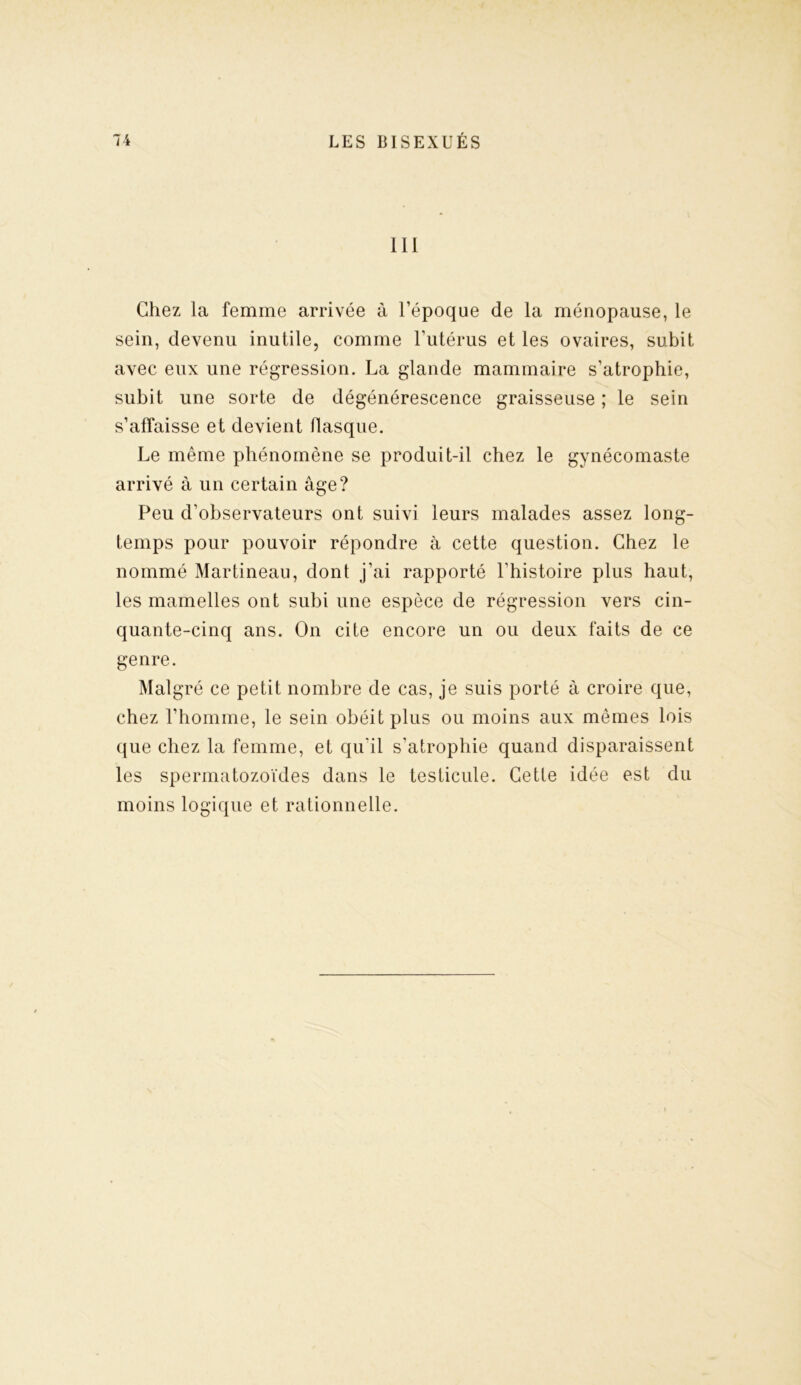III Chez la femme arrivée à l’époque de la ménopause, le sein, devenu inutile, comme l’utérus et les ovaires, subit avec eux une régression. La glande mammaire s’atrophie, subit une sorte de dégénérescence graisseuse ; le sein s’affaisse et devient flasque. Le même phénomène se produit-il chez le gynécomaste arrivé à un certain âge? Peu d’observateurs ont suivi leurs malades assez long- temps pour pouvoir répondre à cette question. Chez le nommé Martineau, dont j’ai rapporté l'histoire plus haut, les mamelles ont subi une espèce de régression vers cin- quante-cinq ans. On cite encore un ou deux faits de ce genre. Malgré ce petit nombre de cas, je suis porté à croire que, chez l’homme, le sein obéit plus ou moins aux mêmes lois que chez la femme, et qu'il s’atrophie quand disparaissent les spermatozoïdes dans le testicule. Cette idée est du moins logique et rationnelle.