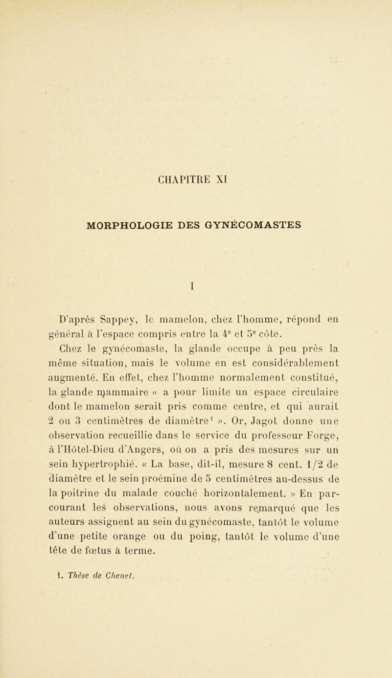MORPHOLOGIE DES GYNÉCOMASTES I D’après Sappey, le mamelon, chez l'homme, répond en général à l’espace compris entre la 4e et 5e cote. Chez le gynécomaste, la glande occupe à peu près la même situation, mais le volume en est considérablement augmenté. En effet, chez l’homme normalement constitué, la glande njammaire « a pour limite un espace circulaire dont le mamelon serait pris comme centre, et qui aurait 2 ou 3 centimètres de diamètre1 ». Or, Jagot donne une observation recueillie dans le service du professeur Forge, à l’Hôtel-Dieu d’Angers, où on a pris des mesures sur un sein hypertrophié. « La base, dit-il, mesure 8 cent. 1/2 de diamètre et le seinproémine de 5 centimètres au-dessus de la poitrine du malade couché horizontalement. » En par- courant les observations, nous avons remarqué que les auteurs assignent au sein du gynécomaste, tantôt le volume d’une petite orange ou du poing, tantôt le volume d’une tête de fœtus à terme. 1. Thèse de Chenet.