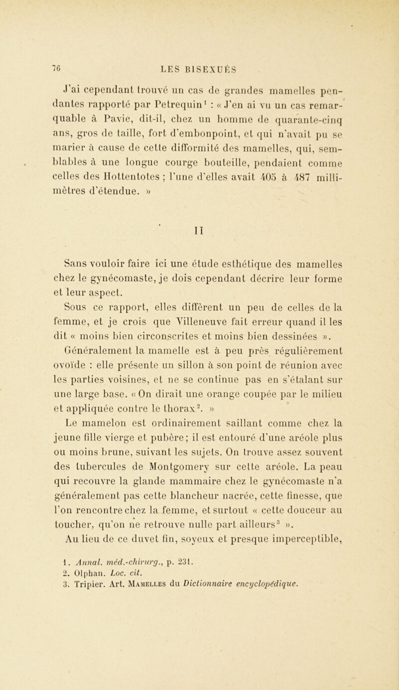 J’ai cependant trouvé un cas de grandes mamelles pen- dantes rapporté par Petrequin1 : « J’en ai vu un cas remar- quable à Pavie, dit-il, chez un homme de quarante-cinq ans, gros de taille, fort d’embonpoint, et qui n’avait pu se marier à cause de cette difformité des mamelles, qui, sem- blables à une longue courge bouteille, pendaient comme celles des Hottentotes ; l’une d’elles avait 405 à 487 milli- mètres d’étendue. » Iï Sans vouloir faire ici une étude esthétique des mamelles chez le gynécomaste, je dois cependant décrire leur forme et leur aspect. Sous ce rapport, elles diffèrent un peu de celles de la femme, et je crois que Villeneuve fait erreur quand il les dit « moins bien circonscrites et moins bien dessinées ». Généralement la mamelle est à peu près régulièrement ovoïde : elle présente un sillon à son point de réunion avec les parties voisines, et ne se continue pas en s’étalant sur une large base. «On dirait une orange coupée par le milieu et appliquée contre le thorax2. » Le mamelon est ordinairement saillant comme chez la jeune fille vierge et pubère; il est entouré d’une aréole plus ou moins brune, suivant les sujets. On trouve assez souvent des tubercules de Montgomery sur cette aréole. La peau qui recouvre la glande mammaire chez le gynécomaste n’a généralement pas cette blancheur nacrée, cette finesse, que l’on rencontre chez la femme, et surtout « cette douceur au * toucher, qu’on ne retrouve nulle part ailleurs3 ». Au lieu de ce duvet fin, soyeux et presque imperceptible, 1. Annal, méd.-chirurg., p. 231. 2. Olphan. Loc. cit. 3. Tripier. Art. Mamelles du Dictionnaire encyclopédique.
