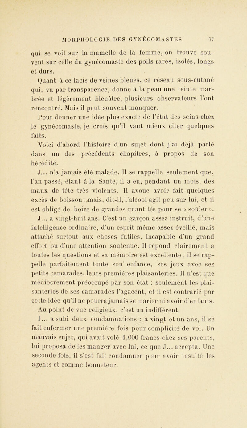 qui se voit sur la mamelle de la femme, on trouve sou- vent sur celle du gynécomaste des poils rares, isolés, longs et durs. Quant à ce lacis de veines bleues, ce réseau sous-cutané qui, vu par transparence, donne à la peau une teinte mar- brée et légèrement bleuâtre, plusieurs observateurs Font rencontré. Mais il peut souvent manquer. Pour donner une idée plus exacte de l’état des seins chez le gynécomaste, je crois qu’il vaut mieux citer quelques faits. Voici d’abord l’histoire d’un sujet dont j’ai déjà parlé dans un des précédents chapitres, à propos de son hérédité. J... n’a jamais été malade. Il se rappelle seulement que, l'an passé, étant à la Santé, il a eu, pendant un mois, des maux de tête très violents. Il avoue avoir fait quelques excès de boisson ; ,mais, dit-il, l’alcool agit peu sur lui, et il est obligé de boire de grandes quantités pour se « soûler». J... a vingt-huit ans. C’est un garçon assez instruit, d’une intelligence ordinaire, d’un esprit même assez éveillé, mais attaché surtout aux choses futiles, incapable d'un grand effort ou d’une attention soutenue. Il répond clairement à toutes les questions et sa mémoire est excellente; il se rap- pelle parfaitement toute son enfance, ses jeux avec ses petits camarades, leurs premières plaisanteries. Il n’est que médiocrement préoccupé par son état : seulement les plai- santeries de ses camarades l’agacent, et il est contrarié par cette idée qu’il ne pourra jamais se marier ni avoir d’enfants. Au point de vue religieux, c’est un indifférent. J... a subi deux condamnations : à vingt et un ans, il se fait enfermer une première fois pour complicité de vol. Un mauvais sujet, qui avait volé 1,000 francs chez ses parents, lui proposa de les manger avec lui, ce que J... accepta. Une seconde fois, il s’est fait condamner pour avoir insulté les agents et comme bonneteur.
