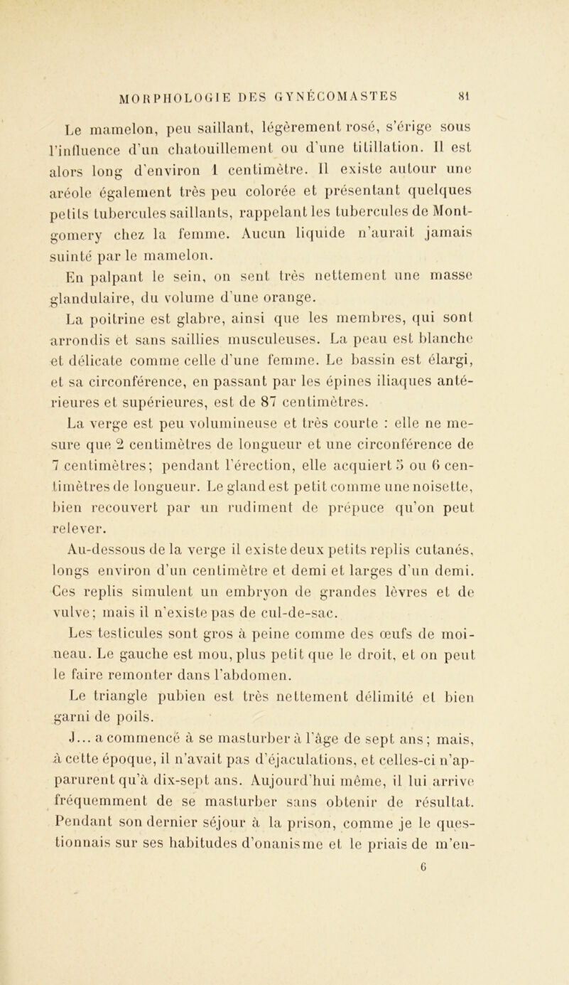 Le mamelon, peu saillant, légèrement rosé, s’érige sous l’influence d’un chatouillement ou d’une titillation. 11 est alors long d’environ 1 centimètre. 11 existe autour une aréole également très peu colorée et présentant quelques petits tubercules saillants, rappelant les tubercules de Mont- gomery chez la femme. Aucun liquide n’aurait jamais suinté par le mamelon. En palpant le sein, on sent très nettement une masse glandulaire, du volume d’une orange. La poitrine est glabre, ainsi que les membres, qui sont arrondis et sans saillies musculeuses. La peau est blanche et délicate comme celle d'une femme. Le bassin est élargi, et sa circonférence, en passant par les épines iliaques anté- rieures et supérieures, est de 87 centimètres. La verge est peu volumineuse et très courte : elle ne me- sure que 2 centimètres de longueur et une circonférence de 7 centimètres; pendant l’érection, elle acquiert 5 ou (> cen- timètres de longueur. Le gland est petit comme une noisette, bien recouvert par un rudiment de prépuce qu’on peut relever. Au-dessous de la verge il existe deux petits replis cutanés, longs environ d’un centimètre et demi et larges d’un demi. Ces replis simulent un embryon de grandes lèvres et de vulve; mais il n’existe pas de cul-de-sac. Les testicules sont gros à peine comme des œufs de moi- neau. Le gauche est mou, plus petit que le droit, et on peut le faire remonter dans l'abdomen. Le triangle pubien est très nettement délimité et bien garni de poils. J... a commence à se masturbera l'âge de sept ans; mais, à cette époque, il n’avait pas d’éjaculations, et celles-ci n’ap- parurent qu’à dix-sept ans. Aujourd'hui même, il lui arrive fréquemment de se masturber sans obtenir de résultat. Pendant son dernier séjour à la prison, comme je le ques- tionnais sur ses habitudes d’onanisme et le priais de m’en- 6