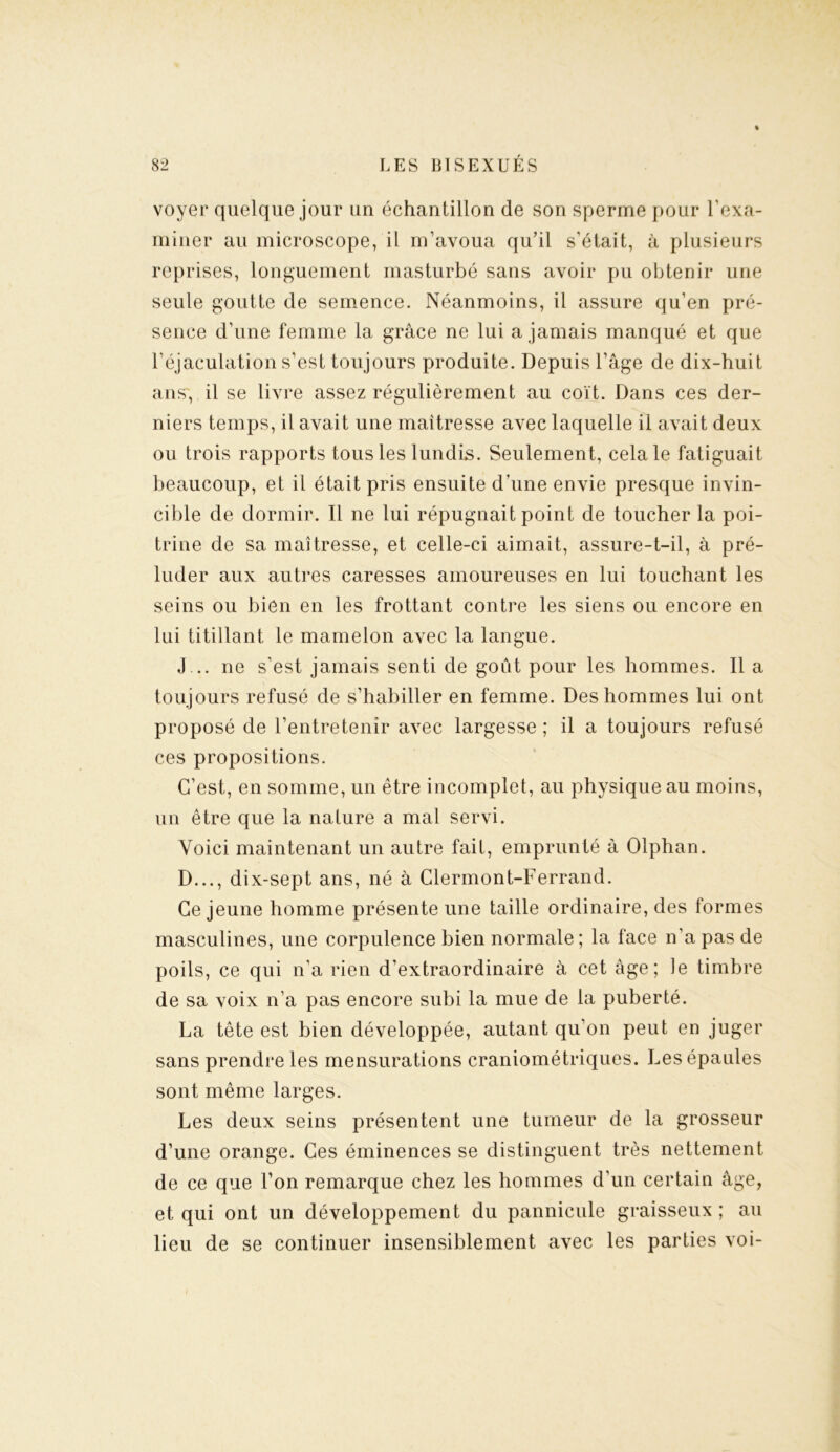 voyer quelque jour un échantillon de son sperme pour l’exa- miner au microscope, il m’avoua qu’il s’était, à plusieurs reprises, longuement masturbé sans avoir pu obtenir une seule goutte de semence. Néanmoins, il assure qu’en pré- sence d’une femme la grâce ne lui a jamais manqué et que l’éjaculation s’est toujours produite. Depuis l’âge de dix-huit ans, il se livre assez régulièrement au coït. Dans ces der- niers temps, il avait une maîtresse avec laquelle il avait deux ou trois rapports tous les lundis. Seulement, cela le fatiguait beaucoup, et il était pris ensuite d’une envie presque invin- cible de dormir. Il ne lui répugnait point de toucher la poi- trine de sa maîtresse, et celle-ci aimait, assure-t-il, à pré- luder aux autres caresses amoureuses en lui touchant les seins ou bien en les frottant contre les siens ou encore en lui titillant le mamelon avec la langue. J... ne s’est jamais senti de goût pour les hommes. Il a toujours refusé de s’habiller en femme. Des hommes lui ont proposé de l’entretenir avec largesse ; il a toujours refusé ces propositions. C’est, en somme, un être incomplet, au physique au moins, un être que la nature a mal servi. Voici maintenant un autre fait, emprunté à Olphan. D..., dix-sept ans, né à Clermont-Ferrand. Ce jeune homme présente une taille ordinaire, des formes masculines, une corpulence bien normale; la face n’a pas de poils, ce qui n’a rien d’extraordinaire à cet âge; îe timbre de sa voix n’a pas encore subi la mue de la puberté. La tête est bien développée, autant qu’on peut en juger sans prendre les mensurations craniométriques. Les épaules sont même larges. Les deux seins présentent une tumeur de la grosseur d’une orange. Ces éminences se distinguent très nettement de ce que l’on remarque chez les hommes d'un certain âge, et qui ont un développement du pannicule graisseux ; au lieu de se continuer insensiblement avec les parties voi-