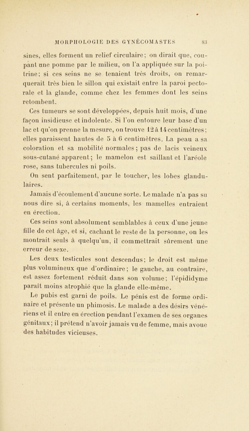 sines, elles forment lin relief circulaire; on dirait que, cou- pant une pomme par le milieu, on l'a appliquée sur la poi- trine; si ces seins ne se tenaient très droits, on remar- querait très bien le sillon qui existait en Ire la paroi pecto- rale et la glande, comme chez les femmes dont les seins retombent. Ces tumeurs se sont développées, depuis huit mois, d une façon insidieuse et indolente. Si bon enloure leur base d'un lac et qu’on prenne la mesure, on trouve 12 à 14 centimètres ; elles paraissent hautes de 5 à G centimètres. La peau a sa coloration et sa mobilité normales ; pas de lacis veineux sous-cutané apparent ; le mamelon est saillant et l’aréole rose, sans tubercules ni poils. On sent parfaitement, par le toucher, les lobes glandu- laires. Jamais d’écoulement d’aucune sorte. Le malade n’a pas su nous dire si, à certains moments, les mamelles entraient en érection. Ces seins sont absolument semblables à ceux d'une jeune fille de cet âge, et si, cachant le reste de la personne, on les montrait seuls à quelqu'un, il commettrait sûrement une erreur de sexe. Les deux testicules sont descendus; le droit est même plus volumineux que d’ordinaire; le gauche, au contraire, est assez fortement réduit dans son volume; l’épididyme paraît moins atrophié que la glande elle-même. Le pubis est garni de poils. Le pénis est de forme ordi- naire et présente un phimosis. Le malade a des désirs véné- riens et il entre en érection pendant l’examen de ses organes génitaux; il prétend n’avoir jamais vu de femme, mais avoue des habitudes vicieuses.