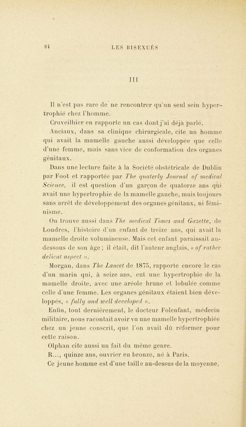 III Il n’est pas rare de ne rencontrer qu’un seul sein hyper- trophié chez l’homme. Cruveilhier en rapporte un cas dont j’ai déjà parlé. Anciaux, dans sa clinique chirurgicale, cite un homme qui avait la mamelle gauche aussi développée que celle d’une femme, mais sans vice de conformation des organes génitaux. Dans une lecture faite à la Société obstétricale de Dublin par Foot et rapportée par The quaterly Journal of medical Science, il est question d’un garçon de quatorze ans qui avait une hypertrophie de la mamelle gauche, mais toujours sans arrêt de développement des organes génitaux, ni fémi- nisme. O11 trouve aussi dans The medical Times and Gazette, de Londres, l'histoire d’un enfant de treize ans, qui avait la mamelle droite volumineuse. Mais cet enfant paraissait au- dessous de son âge ; il était, dit l’auteur anglais, « of rat hcr délicat aspect ». Morgan, dans The Lancet de 1875, rapporte encore le cas d’un marin qui, à seize ans, eut une hypertrophie de la mamelle droite, avec une aréole brune et lobulée comme celle d’une femme. Les organes génitaux étaient bien déve- loppés, a fully and ivell developed ». Enfin, tout dernièrement, le docteur Folenfant, médecin militaire, nous racontait avoir vu une mamelle hypertrophiée chez un jeune conscrit, que l'on avait dû réformer pour cette raison. Olphan cite aussi un fait du même genre. R..., quinze ans, ouvrier en bronze, né à Paris. Ce jeune homme est d’une taille au-dessus delà moyenne,