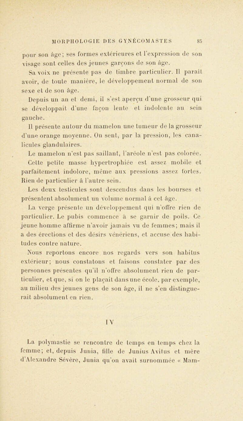 pour son âge; ses formes extérieures et l’expression de son visage sont celles des jeunes garçons de son âge. Sa voix ne présente pas de timbre particulier. Il paraît avoir, de toute manière, le développement normal de son sexe et de son âge. Depuis un an et demi, il s’est aperçu d'une grosseur qui se développait d’une façon lente et indolente au sein gauche. Il présente autour du mamelon une tumeur cle la grosseur d’une orange moyenne. On sent, par la pression, les cana- licules glandulaires. Le mamelon n’est pas saillant, l'aréole n'est pas colorée. Cette petite masse hypertrophiée est assez mobile et parfaitement ind-olore, même aux pressions assez fortes. Rien de particulier à l’autre sein. Les deux testicules sont descendus dans les bourses et présentent absolument un volume normal à cet âge. La verge présente un développement qui n’offre rien de particulier. Le pubis commence à se garnir de poils. Ce jeune homme affirme n’avoir jamais vu de femmes; mais il a des érections et des désirs vénériens, et accuse des habi- tudes contre nature. Nous reportons encore nos regards vers son habitus extérieur; nous constatons et faisons constater par des personnes présentes qu’il n’offre absolument rien de par- ticulier, et que, si on le plaçait dans une école, par exemple, au milieu des jeunes gens de son âge, il ne s’en distingue- rait absolument en rien. 1Y La polymastie se rencontre de temps en temps chez la femme; et, depuis Junia, fille de Junius Avilus et mère d’Alexandre Sévère, Junia qu’on avait surnommée « Main-