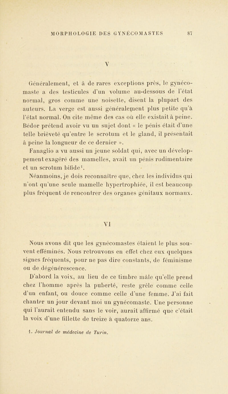 Y Généralement, et à de rares exceptions prés, le gynéco- maste a des testicules d’un volume au-dessous de l’état normal, gros comme une noisette, disent la plupart des auteurs. La verge est aussi généralement plus petite qu'à l’état normal. On cite même des cas où elle existait à peine. Bédor prétend avoir vu un sujet dont « le pénis était d’une telle brièveté qu’entre le scrotum et le gland, il présentait à peine la longueur de ce dernier ». Fanaglio a vu aussi un jeune soldat qui, avec un dévelop- pement exagéré des mamelles, avait un pénis rudimentaire et un scrotum bifide1. Néanmoins, je dois reconnaître que, chez les individus qui n’ont qu'une seule mamelle hypertrophiée, il est beaucoup plus fréquent de rencontrer des organes génitaux normaux. VI Nous avons dit que les gynécomastes étaient le plus sou- vent efféminés. Nous retrouvons en effet chez eux quelques signes fréquents, pour ne pas dire constants, de féminisme ou de dégénérescence. D’abord la voix, au lieu de ce timbre mâle qu’elle prend chez l’homme après la puberté, reste grêle comme celle d’un enfant, ou douce comme celle d’une femme. J’ai fait chanter un jour devant moi un gynécomastc. Une personne qui l’aurait entendu sans le voir, aurait affirmé que c’était la voix d’une fdlette de treize à quatorze ans. 1. Journal de médecine de Turin.