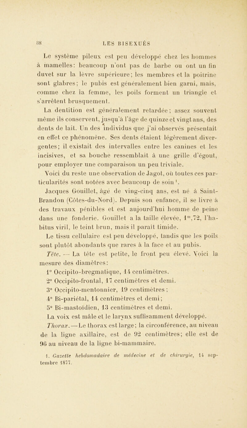Le système pileux est peu développé chez les hommes à mamelles: beaucoup n’ont pas de barbe ou ont un fin duvet sur la lèvre supérieure; les membres et la poitrine sont glabres; le pubis est généralement bien garni, mais, comme chez la femme, les poils forment un triangle et s’arrêtent brusque men t. La dentition est généralement retardée ; assez souvent même ils conservent, jusqu’à l’âge de quinze et vingt ans, des # dents de lait. Un des individus que j'ai observés présentait en effet ce phénomène. Ses dents étaient légèrement diver- gentes; il existait des intervalles entre les canines et les incisives, et sa bouche ressemblait à une grille d’égout, pour employer une comparaison un peu triviale. Voici du reste une observation de Jagot, où toutes ces par- ticularités sont notées avec beaucoup de soin h Jacques Gouillet, âgé de ving-cinq ans, est né à Saint- Brandon (Côtes-du-Nord). Depuis son enfance, il se livre à des travaux pénibles et est aujourd’hui homme de peine dans une fonderie. Gouillet a la taille élevée, lm,72, l’ha- * bitus viril, le teint brun, mais il paraît timide. Le tissu cellulaire est peu développé, tandis que les poils sont plutôt abondants que rares à la face et au pubis. Tète. — La tête est petite, le front peu élevé. Voici la mesure des diamètres: 1° Occipito-bregmatique, 14 centimètres. 2° Occipito-frontal, 17 centimètres et demi. 3° Occipito-mentonnier, 19 centimètres; 4° Bi-pariétal, 14 centimètres et demi; 3° Bi-mastoïdien, 13 centimètres et demi. La voix est mâle et le larynx suffisamment développé. Thorax. — Le thorax est large; la circonférence, au niveau de la ligne axillaire, est de 92 centimètres; elle est de 90 au niveau de la ligne bi-mammaire. 1. Gazette hebdomadaire de médecine et de chirurgie, 14 sep- tembre 1877.