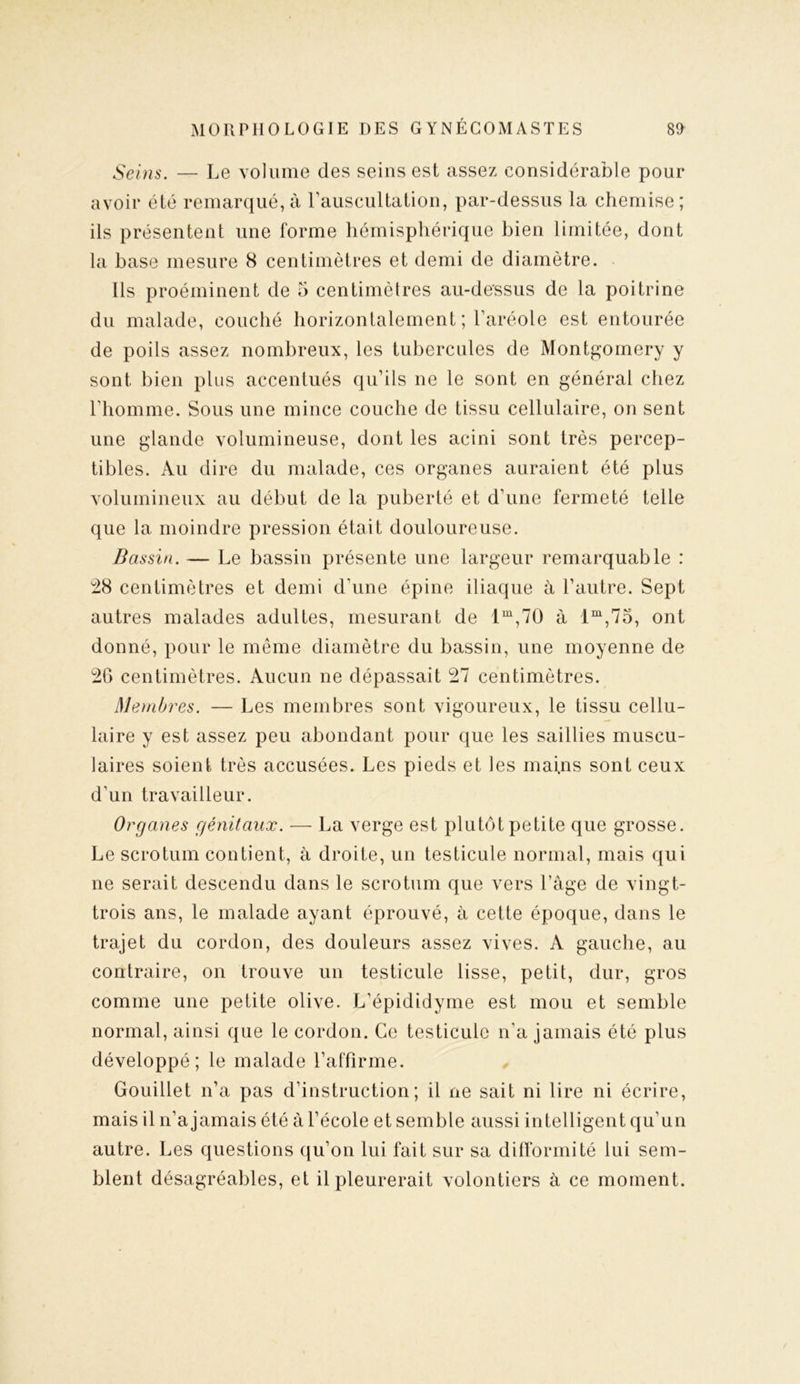 Seins. — Le volume des seins est assez considérable pour avoir été remarqué,à l’auscultation, par-dessus la chemise; ils présentent une forme hémisphérique bien limitée, dont la base mesure 8 centimètres et demi de diamètre. Ils proéminent de 5 centimètres au-dessus de la poitrine du malade, couché horizontalement ; l’aréole est entourée de poils assez nombreux, les tubercules de Montgomery y sont bien plus accentués qu’ils ne le sont en général chez l’homme. Sous une mince couche de tissu cellulaire, on sent une glande volumineuse, dont les acini sont très percep- tibles. Au dire du malade, ces organes auraient été plus volumineux au début de la puberté et d’une fermeté telle que la moindre pression était douloureuse. Bassin. — Le bassin présente une largeur remarquable : 28 centimètres et demi d’une épine iliaque à l’autre. Sept autres malades adultes, mesurant de lm,70 à lm,75, ont donné, pour le même diamètre du bassin, une moyenne de 20 centimètres. Aucun ne dépassait 27 centimètres. Membres. — Les membres sont vigoureux, le tissu cellu- laire y est assez peu abondant pour que les saillies muscu- laires soient très accusées. Les pieds et les mains sont ceux d’un travailleur. Organes génitaux. — La verge est plutôt petite que grosse. Le scrotum contient, à droite, un testicule normal, mais qui ne serait descendu dans le scrotum que vers l’âge de vingt- trois ans, le malade ayant éprouvé, à cette époque, dans le trajet du cordon, des douleurs assez vives. A gauche, au contraire, on trouve un testicule lisse, petit, dur, gros comme une petite olive. L’épididyme est mou et semble normal, ainsi que le cordon. Ce testicule n’a jamais été plus développé; le malade l’affirme. Gouillet n’a pas d’instruction; il ne sait ni lire ni écrire, mais il n’a jamais été à l’école et semble aussi intelligent qu’un autre. Les questions qu’on lui fait sur sa difformité lui sem- blent désagréables, et il pleurerait volontiers à ce moment.