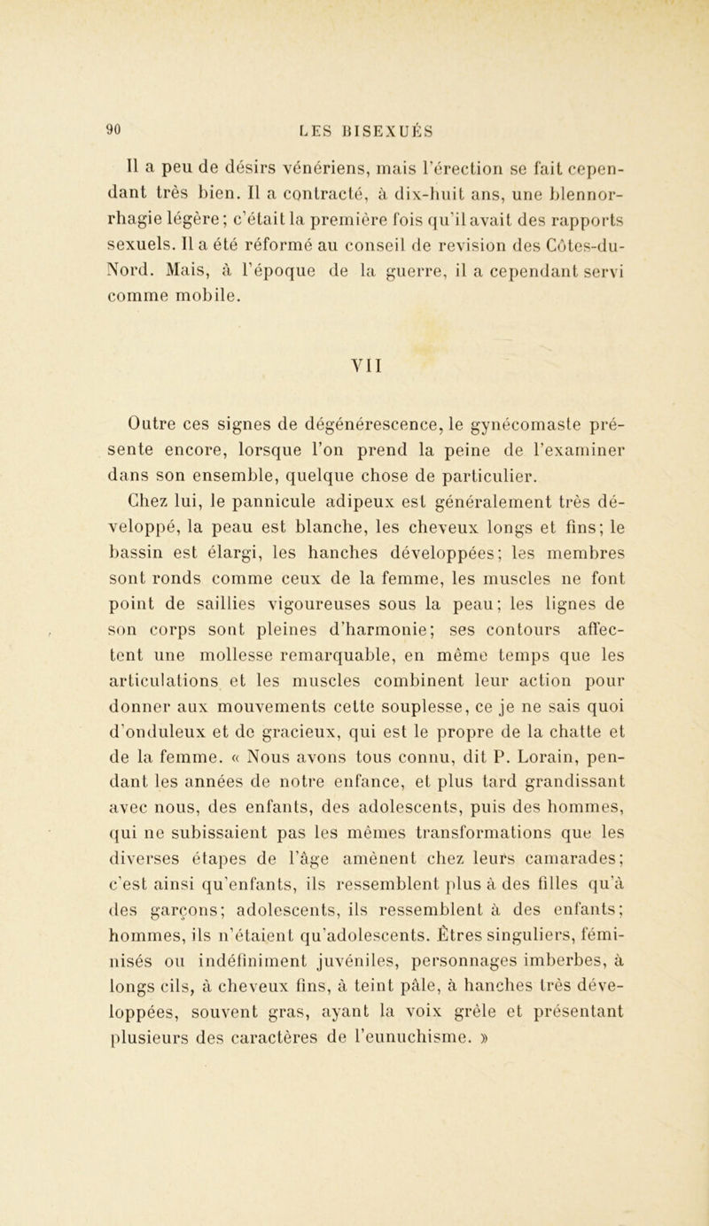 Il a peu de désirs vénériens, mais l’érection se fait cepen- dant très bien. Il a contracté, à dix-huit ans, une blennor- rhagie légère; c’était la première fois qu’il avait des rapports sexuels. Il a été réformé au conseil de révision des Côtes-du- Nord. Mais, à l’époque de la guerre, il a cependant servi comme mobile. y ii Outre ces signes de dégénérescence, le gynécomaste pré- sente encore, lorsque l’on prend la peine de l’examiner dans son ensemble, quelque chose de particulier. Chez lui, le pannicule adipeux est généralement très dé- veloppé, la peau est blanche, les cheveux longs et fins; le bassin est élargi, les hanches développées; les membres sont ronds comme ceux de la femme, les muscles ne font point de saillies vigoureuses sous la peau; les lignes de son corps sont pleines d’harmonie; ses contours affec- tent une mollesse remarquable, en même temps que les articulations et les muscles combinent leur action pour donner aux mouvements cette souplesse, ce je ne sais quoi d’onduleux et de gracieux, qui est le propre de la chatte et de la femme. « Nous avons tous connu, dit P. Lorain, pen- dant les années de notre enfance, et plus tard grandissant avec nous, des enfants, des adolescents, puis des hommes, qui ne subissaient pas les mêmes transformations que les diverses étapes de l’âge amènent chez leurs camarades; c’est ainsi qu’enfants, ils ressemblent plus à des filles qu'à des garçons; adolescents, ils ressemblent à des enfants; hommes, ils n’étaient qu’adolescents. Êtres singuliers, fémi- nisés ou indéfiniment juvéniles, personnages imberbes, à longs cils, à cheveux fins, à teint pâle, à hanches très déve- loppées, souvent gras, ayant la voix grêle et présentant plusieurs des caractères de l’eunuchisme. »