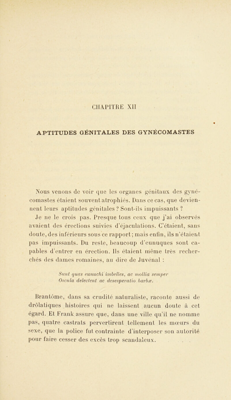 APTITUDES GÉNITALES DES GYNÉCOMASTES Nous venons de voir que les organes génitaux des gyné- comastes étaient souvent atrophiés. Dans ce cas, que devien- nent leurs aptitudes génitales? Sont-ils impuissants ? Je ne le crois pas. Presque tous ceux que j’ai observés avaient des érections suivies d'éjaculations. C’étaient, sans doute, des inférieurs sous ce rapport ; mais enfin, ils n'étaient pas impuissants. Du reste, beaucoup d'eunuques sont ca- pables d’entrer en érection. Ils étaient même très recher- chés des dames romaines, au dire de Juvénal : Sunt quas eunuchi imbelles, ac mollia semper Oscula delectent ac clesesperatio barbæ. Brantôme, dans sa crudité naturaliste, raconte aussi de drolatiques histoires qui ne laissent aucun doute à cet égard. Et Frank assure que, dans une ville qu’il ne nomme pas, quatre castrats pervertirent tellement les mœurs du sexe, que la police fut contrainte d’interposer son autorité pour taire cesser des excès trop scandaleux. . .