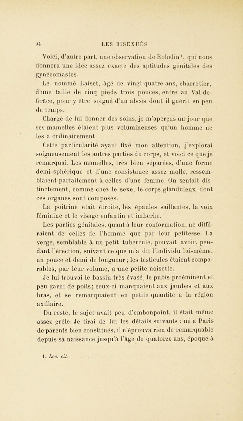 Voici, d’autre part, une observation de Robelin *, qui nous donnera une idée assez exacte des aptitudes génitales des gynécomastes. Le nommé Laiset, âgé de vingt-quatre ans, charretier, d’une taille de cinq pieds trois pouces, entre au Val-de- Grâce, pour y être soigné d’un abcès dont il guérit en peu de temps. Chargé de lui donner des soins, je m’aperçus un jour que ses mamelles étaient plus volumineuses qu’un homme ne les a ordinairement. Cette particularité ayant fixé mon attention, j’explorai soigneusement les autres parties du corps, et voici ce que je remarquai. Les mamelles, très bien séparées, d'une forme demi-sphérique et d’une consistance assez molle, ressem- blaient parfaitement à celles d’une femme. On sentait dis- tinctement, comme chez le sexe, le corps glanduleux dont ces organes sont composés. La poitrine était étroite, les épaules saillantes, la voix féminine et le visage enfantin et imberbe. Les parties génitales, quanta leur conformation, ne diffé- raient de celles de l’homme que par leur petitesse. La verge, semblable à un petit tubercule, pouvait avoir, pen- dant l’érection, suivant ce que m’a dit l’individu lui-même, un pouce et demi de longueur; les testicules étaient compa- rables, par leur volume, à une petite noisette. Je lui trouvai le bassin très évasé, le pubis proéminent et peu garni de poils; ceux-ci manquaient aux jambes et aux bras, et se remarquaient en petite quantité à la région axillaire. Du reste, le sujet avait peu d’embonpoint, il était même assez grêle. Je tirai de lui les détails suivants : né à Paris de parents bien constitués, il n’éprouva rien de remarquable depuis sa naissance jusqu’à l’âge de quatorze ans, époque à 1. Loc. cit.